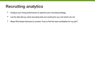 Recruiting analytics
•  Analyze your hiring performance to optimize your recruiting strategy
•  Let the data tell you what recruiting tools are working for you and which are not
•  Make ROI-based decisions to answer “how to find the best candidates for my job?”
 