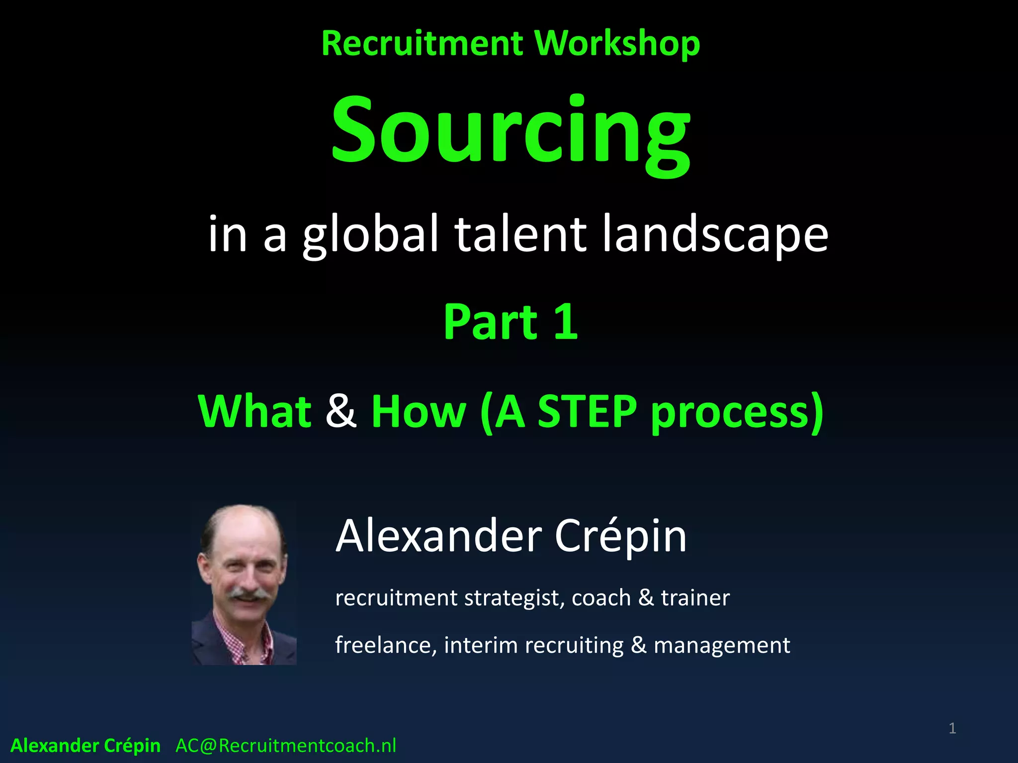 Recruitment Workshop
Sourcing
in a global talent landscape
Part 1 A
What & How - A STEP process
1
Alexander Crépin
recruitment strategist, coach & trainer
freelance, interim recruiting & management
Alexander Crépin AC@Recruitmentcoach.nl
 