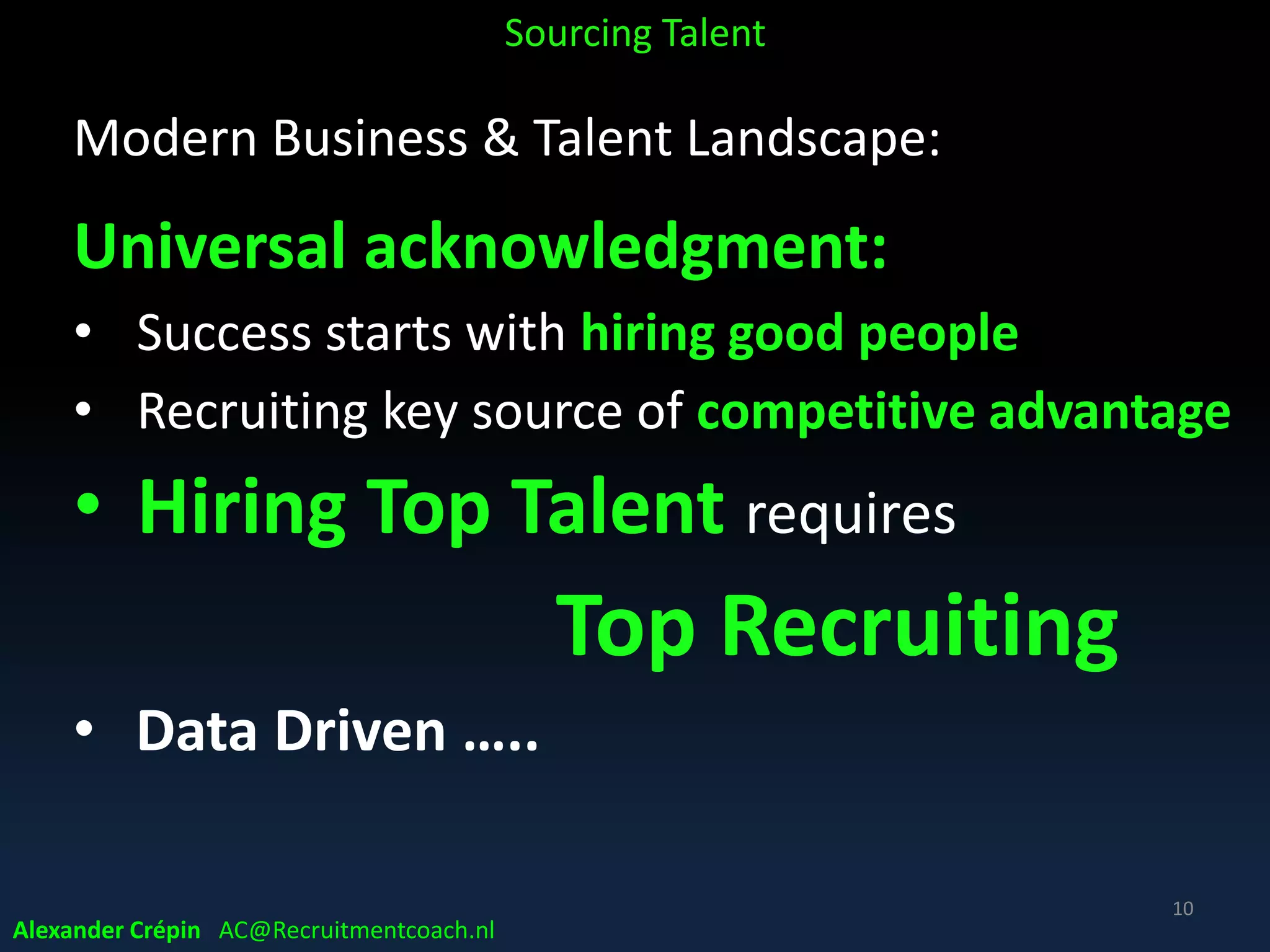 Modern Business & Talent Landscape:
Data & data for competitive advantage
• Era of Data-driven decision making
• Tech & Tools emerging rapidly ……
• Increasingly investments in entire infrastructure
Ecosystem of data yielding almost real-time
• More valuable insights emerging
• Also to recruit more successfully
Sourcing Talent
10
Alexander Crépin AC@Recruitmentcoach.nl
 