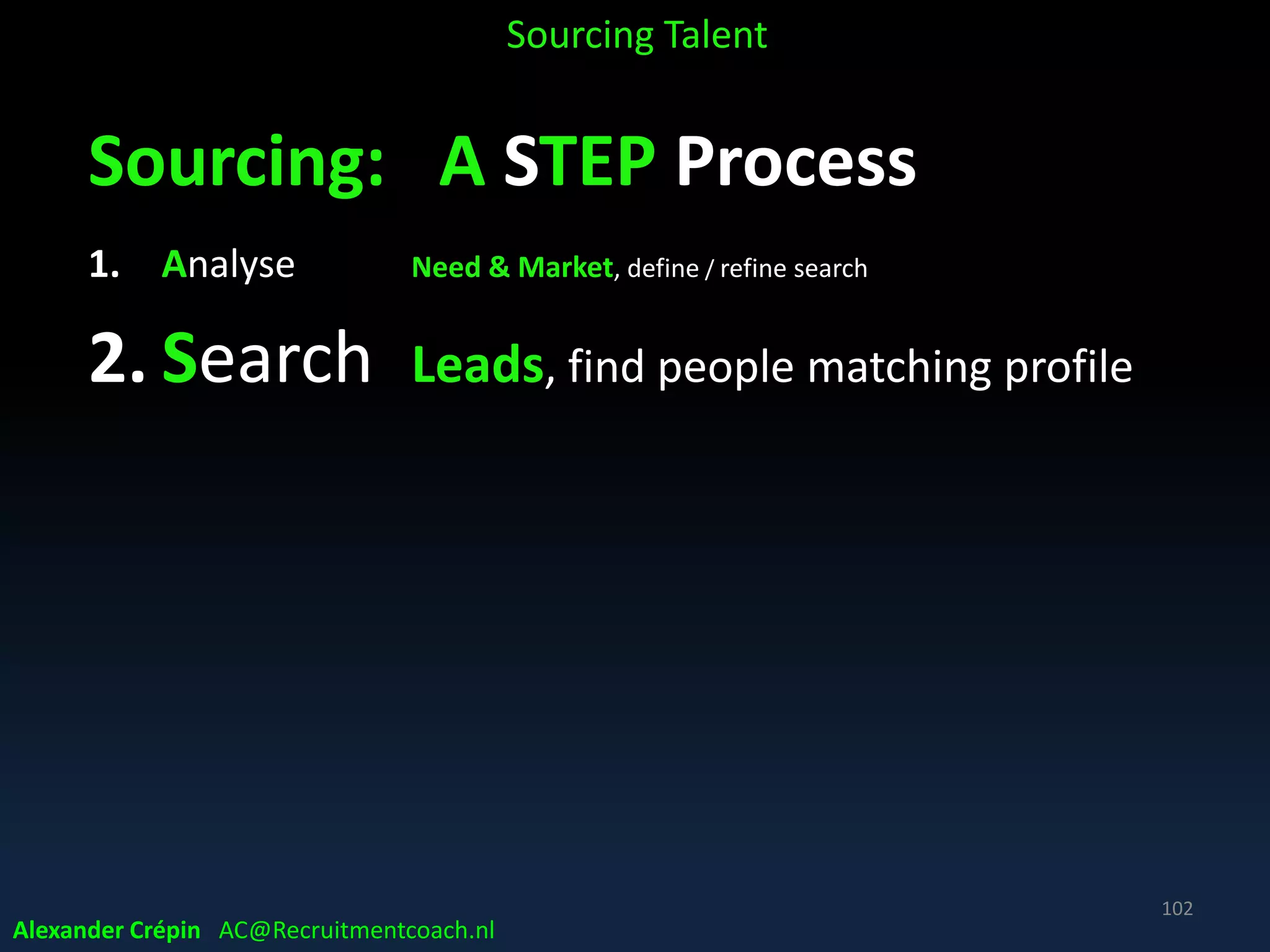 Sourcing Analyse Where Source best
Example possible new Talent channel
• Looking for program management experienced
talent & is PWC a target company?
• Search PWC publications, whitepapers etc.
• A quick site search gives almost 20,000 results
• Have a look at one & find names + title + email + phone
• So next search could be refined to focus
NB string string
• site:pwc.com inurl:publications “*@us.pwc.com” “program management”
Sourcing Talent
Alexander Crépin AC@Recruitmentcoach.nl
102
 