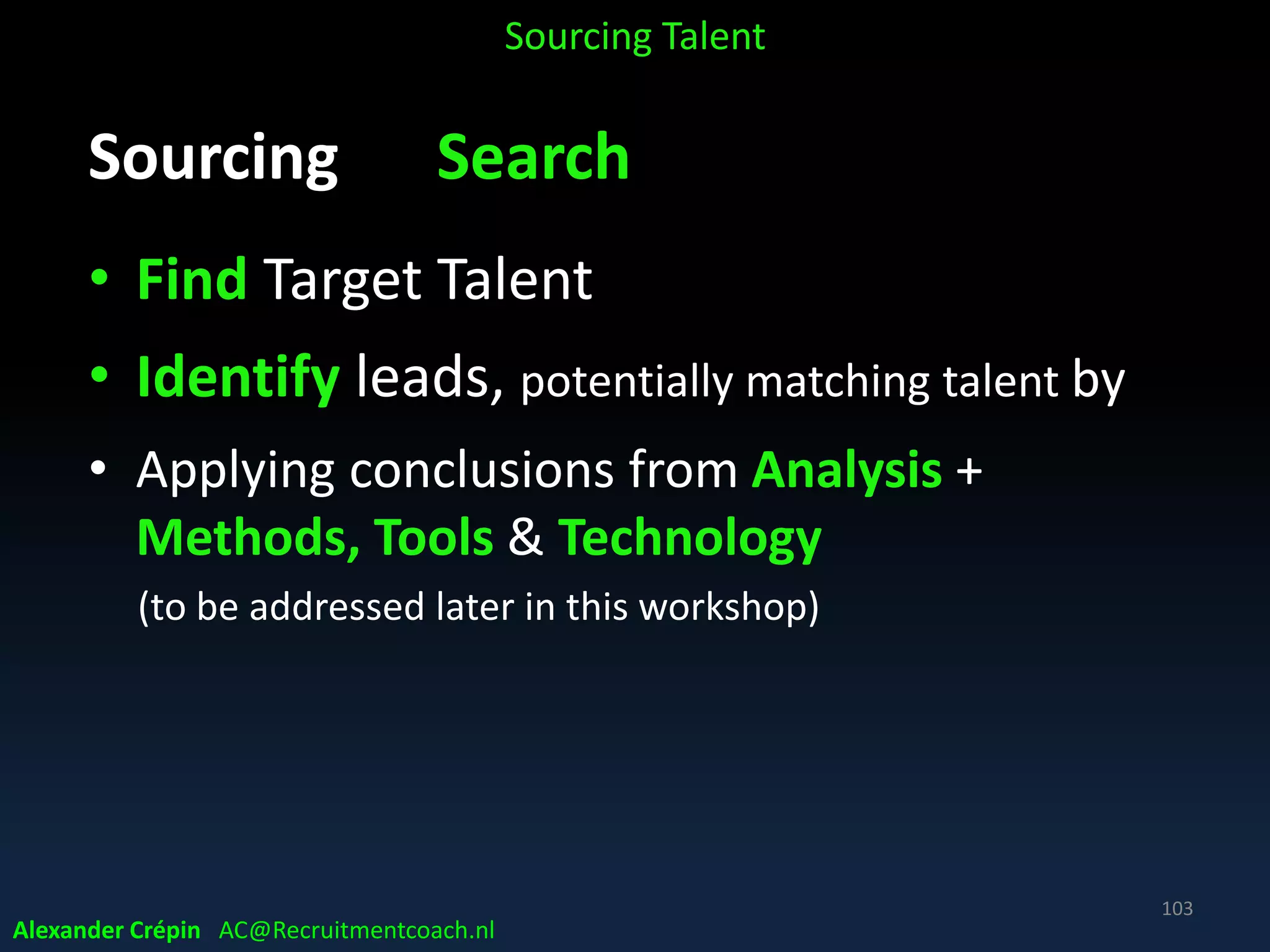 Sourcing Analyse Where Source best
Linkedin
• LinkedIn did for resume what Indeed did for job
postings ….. opening the market for everybody!!
• Result: no longer enough to make it easy to be
found by target talent, or to find candidates yourself
• You have to do both and …. better than companies
competing with you for top talent!!!
Joel McLean CEO HireGrid
Sourcing Talent
Alexander Crépin AC@Recruitmentcoach.nl
103
 