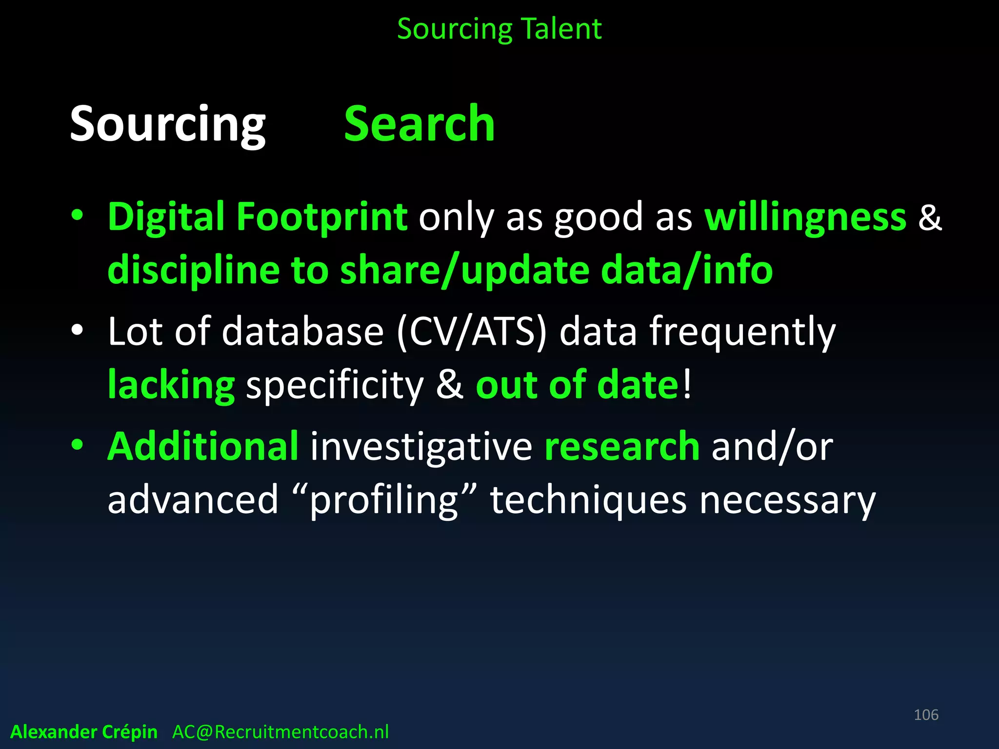 Sourcing Analyse How Search best?
Direct and/or indirect, connected
• Direct: developing a list of names of potential new
hires
• Indirect: finding talent via “connectors” network
searching on hiring teams’, co-workers’ connections
For example:
• Scrum leaders to identify great Ruby developers
• Corporate buyers for finding best national account managers
Sourcing Talent
Alexander Crépin AC@Recruitmentcoach.nl
106
 