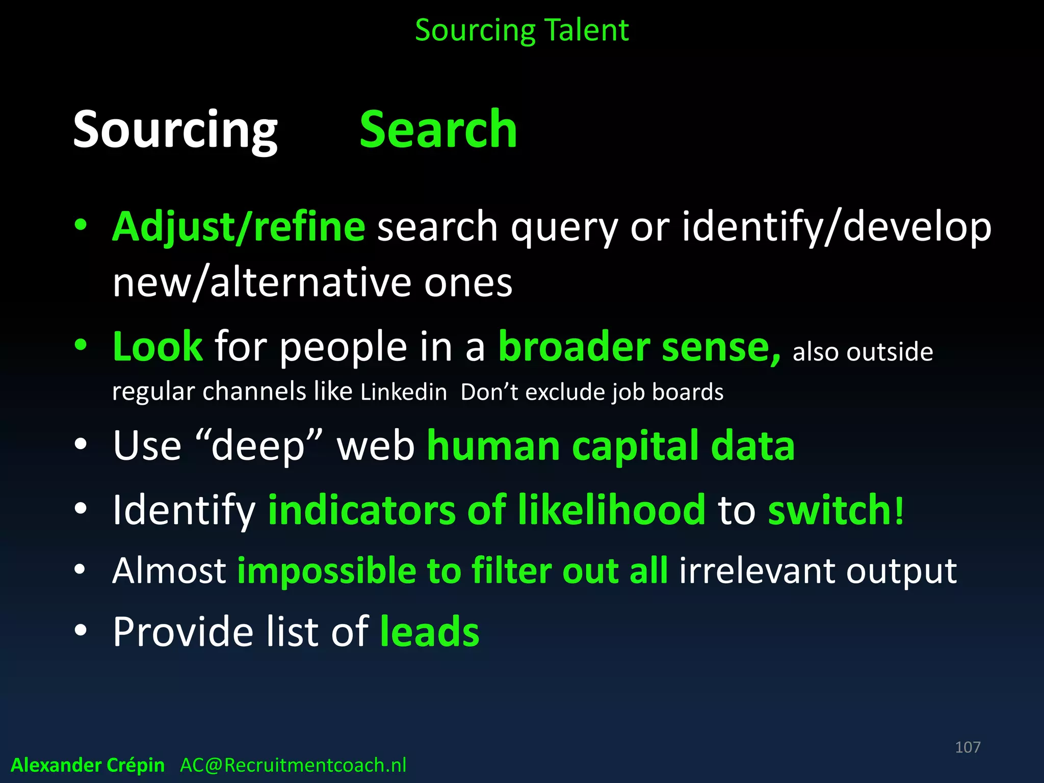 Sourcing Analyse, a summary
Take time to really understand data about
• Position
• Target talent specifics
• Talent Landscape, labour Market demand & supply
• Competitors
to select for the search query the right titles, skills,
technologies, companies, responsibilities, terms, etc.
to include (or purposefully exclude!)
Sourcing Talent
Alexander Crépin AC@Recruitmentcoach.nl
107
 