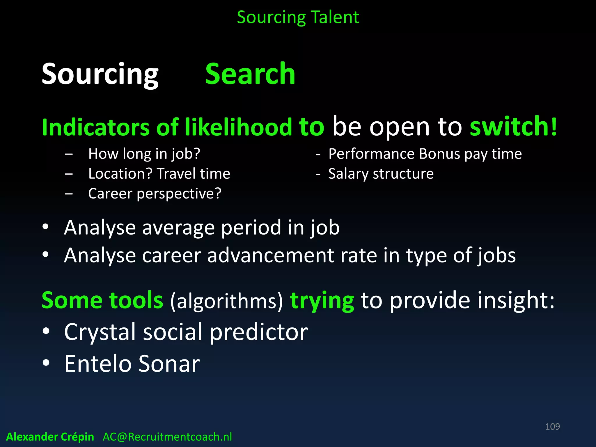Sourcing Analyse, a summary
Take time to make “killer” job profile
• Invest in top Job Branding material(s)
• Use your analytics for (re)writing the job profile
• Don’t mind to invest several hours to (re) write
• Be as specific as possible about challenges potential
hires must tackle
• Minimize using corporate speak in specs
• Ideally, you want applicants to be excited about problems to
be solved & even start to think of ideas for doing so!
Sourcing Talent
Alexander Crépin AC@Recruitmentcoach.nl
109
 
