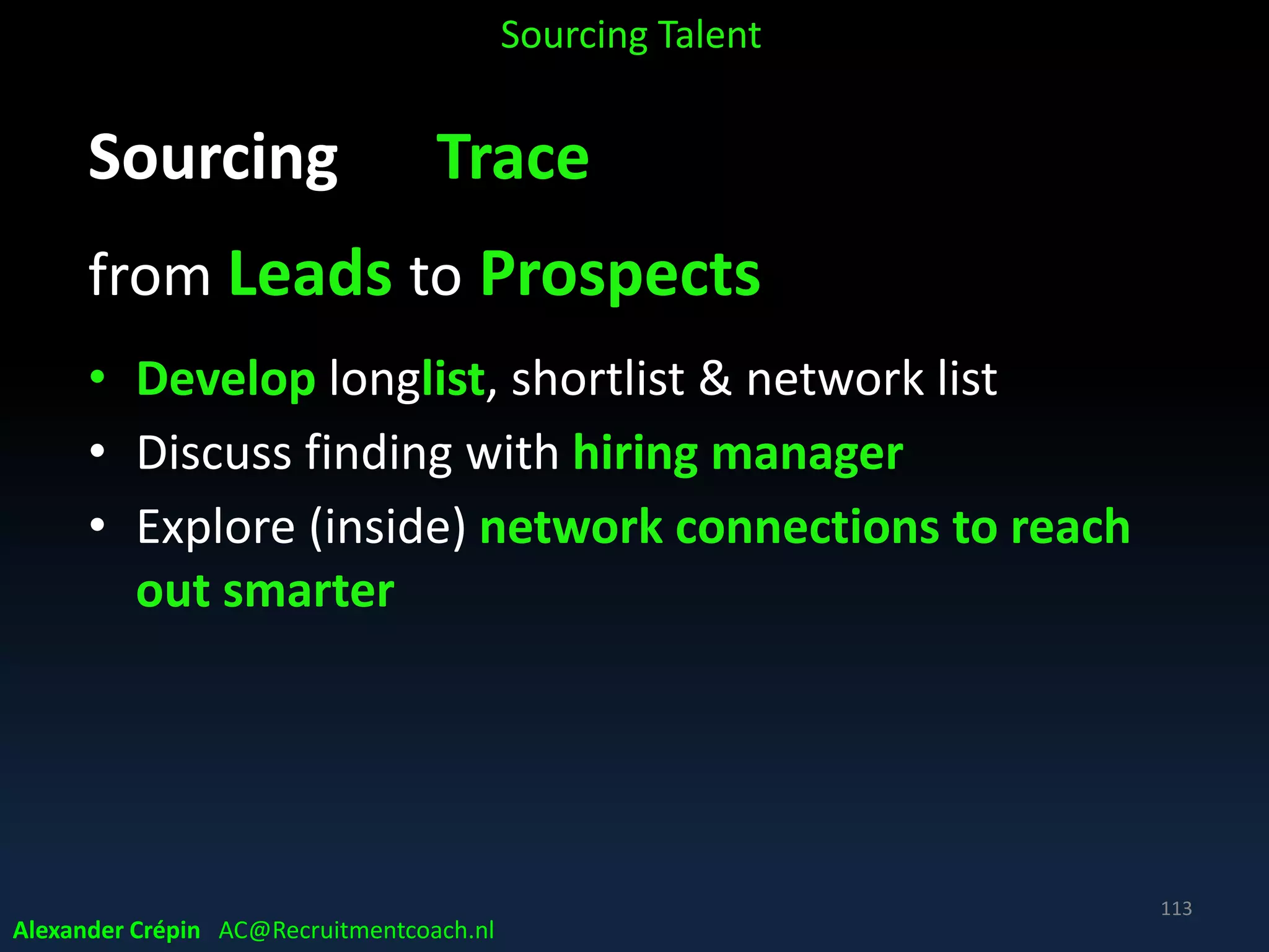 Recruitment Workshop
Sourcing in a global talent landscape
Part 1 A: What & How - A STEP process
Part 1 B: What & How - A STEP process
Part 2 A: Data Landscape Overview
Part 2 B: Sourcing Craftsmanship
Part 3: Sourcing Tools, Methods & Tech
113
Alexander Crépin AC@Recruitmentcoach.nl
 