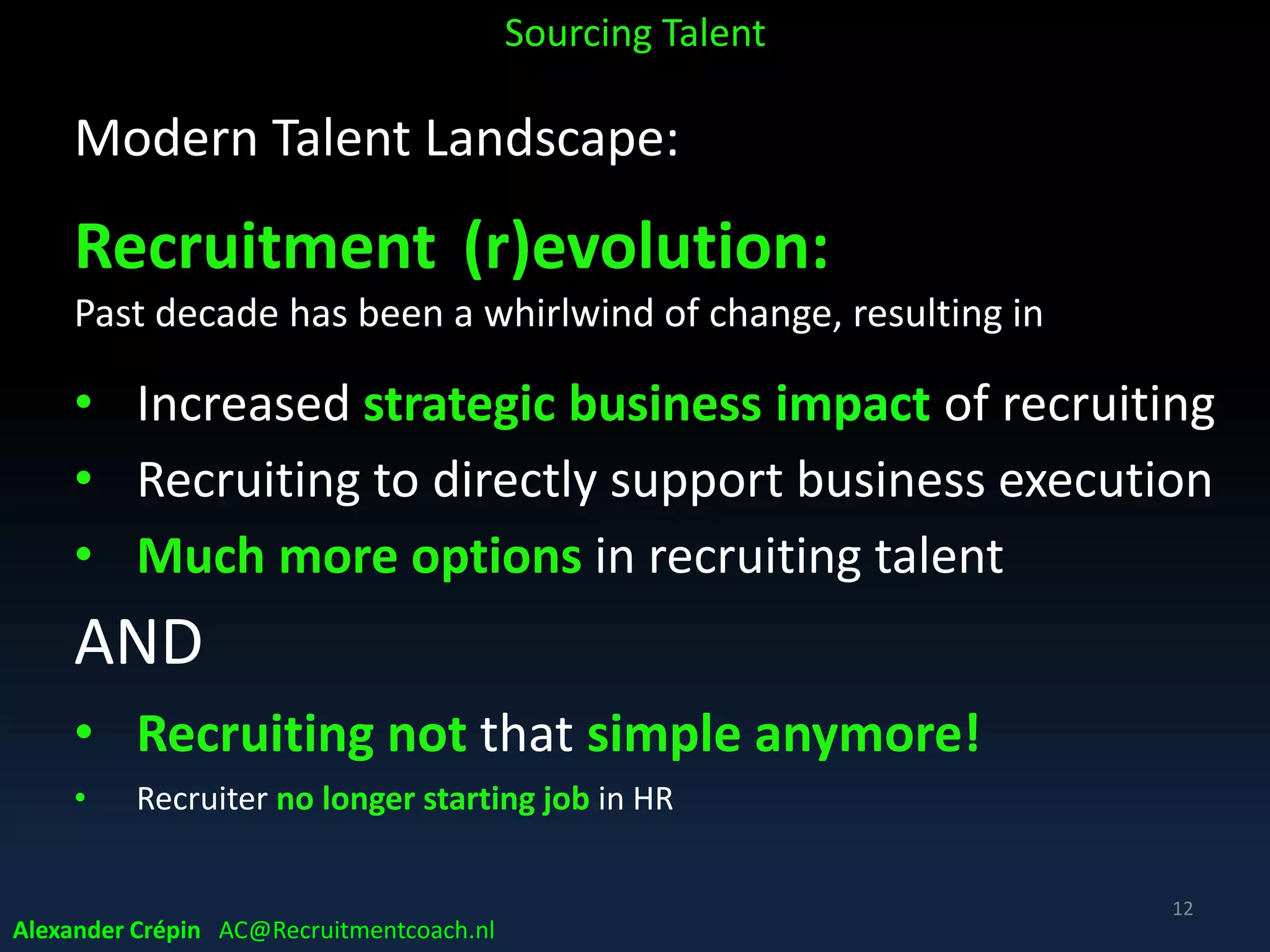 Modern Business & Talent Landscape:
“War for Talent” intensifying for
• High-skilled tech (STEM) workers
• International specialists & managers
• Candidate-driven market
*STEM: Science, Technology, Engineering & Mathematics degrees
Global too high in demand, critical & scarce “commodity”
Sourcing Talent
12
Alexander Crépin AC@Recruitmentcoach.nl
 
