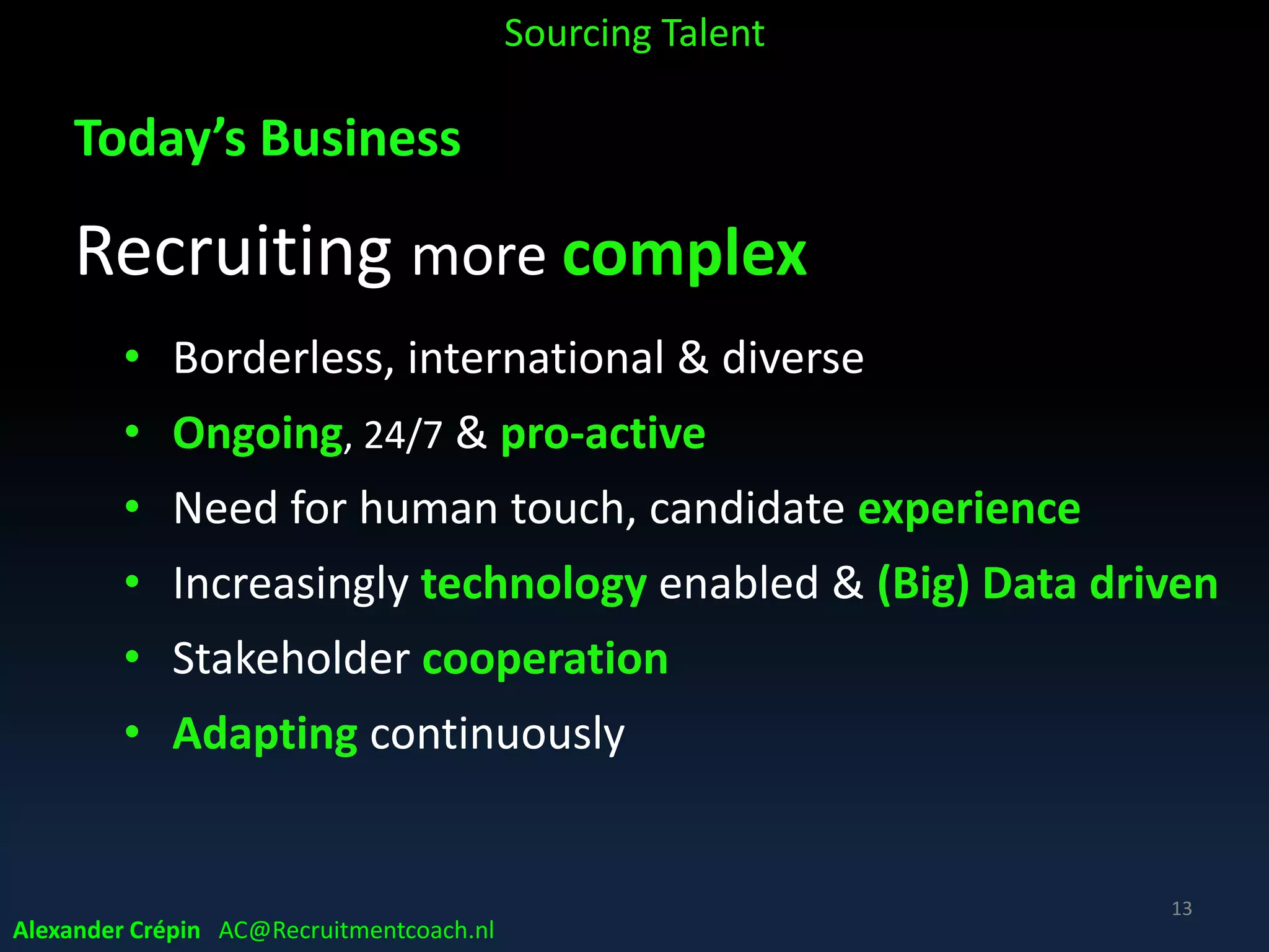 Modern Talent Landscape:
Recruitment (r)evolution:
Past decade has been a whirlwind of change, resulting in
• Increased strategic business impact of recruiting
• Recruiting to directly support business execution
• Much more options in recruiting talent
AND
• Recruiting not that simple anymore!
• Recruiter no longer starting job in HR
Sourcing Talent
13
Alexander Crépin AC@Recruitmentcoach.nl
 