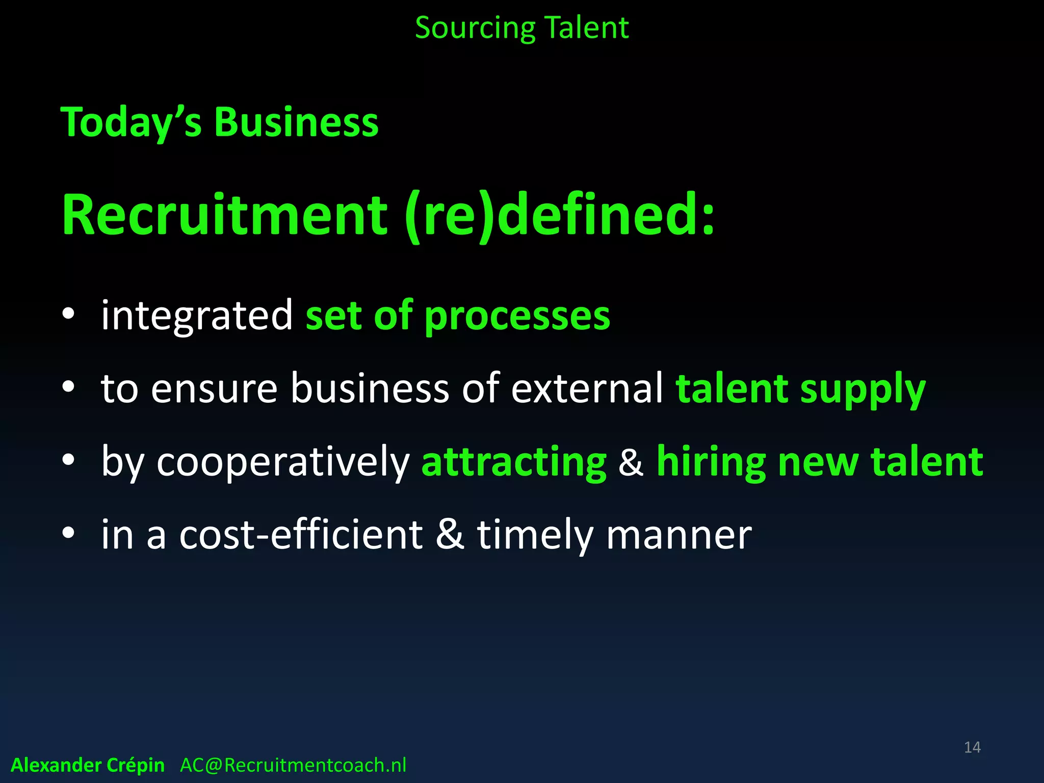 Today’s Business
Recruiting more complex
• Borderless, international & diverse
• Ongoing, 24/7 & pro-active
• Need for human touch, candidate experience
• Increasingly technology enabled & (Big) Data driven
• Stakeholder cooperation
• Adapting continuously
Sourcing Talent
14
Alexander Crépin AC@Recruitmentcoach.nl
 