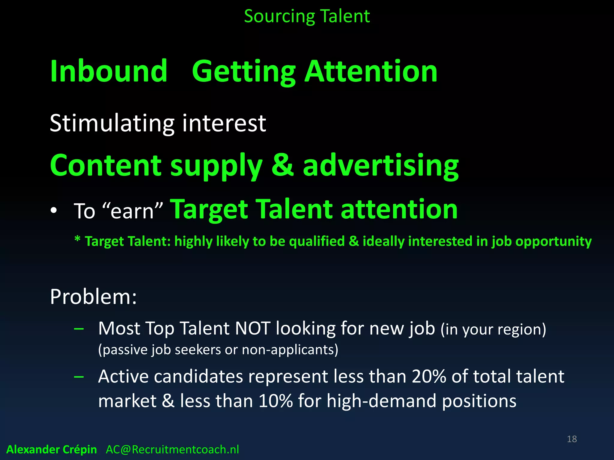AttractStrategize
SAAA Corporate Recruitment Model
AppointAssess
Talent
Acquisition
Alexander Crépin AC@Recruitmentcoach.nl
Inbound Outbound
Stimulating interest in market
attracting attention to
• stimulate to apply for job
• Recruiting 1.0
(Pro-) actively identifying talent
reaching out
• to meet / connect
• Recruiting 2.0 & beyond
18
 