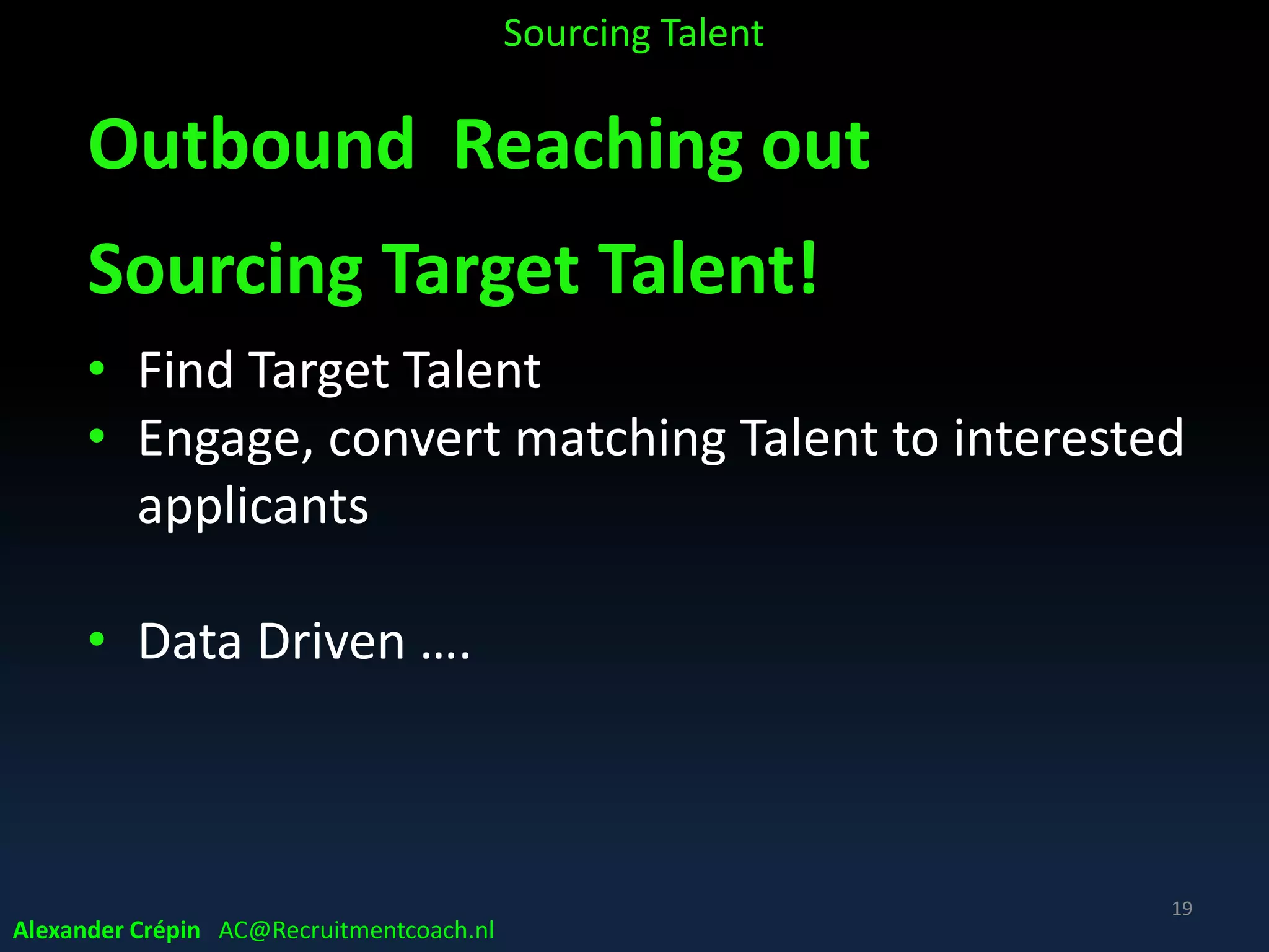 Inbound Getting Attention
Stimulating interest
Content supply & advertising
• To “earn” Target Talent attention
* Target Talent: highly likely to be qualified & ideally interested in job opportunity
Problem:
‒ Most Top Talent NOT looking for new job (in your region)
(passive job seekers or non-applicants)
‒ Active candidates represent less than 20% of total talent
market & less than 10% for high-demand positions
Sourcing Talent
19
Alexander Crépin AC@Recruitmentcoach.nl
 