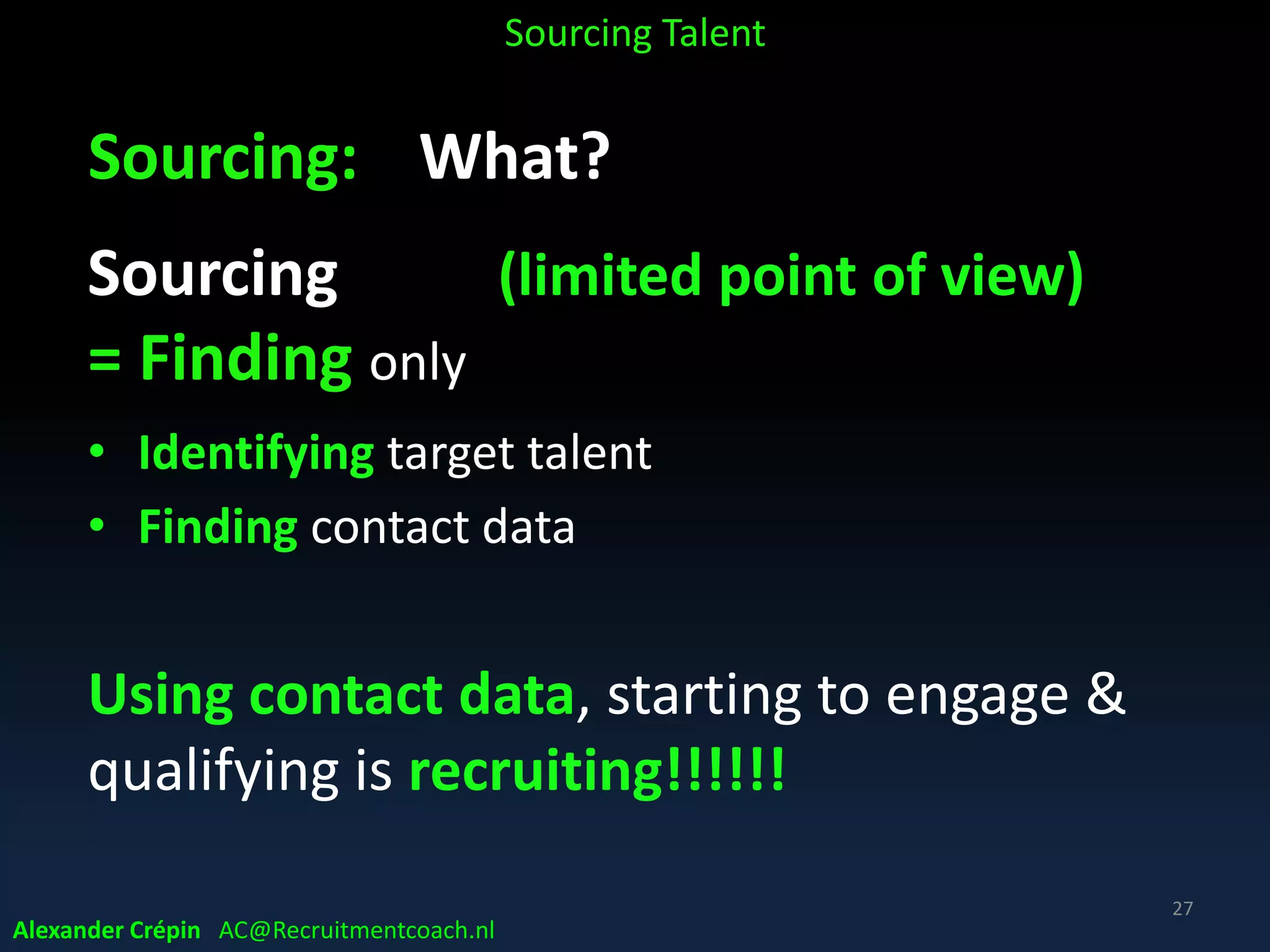 Sourcing: What?
Core part of today’s recruiting process by
1. Finding, identifying Target Talent
&
2. Engaging, turning identified Talent into
interested applicants (candidate conversion)
All based on proper (Data) Analysis
Alexander Crépin AC@Recruitmentcoach.nl
Sourcing Talent
27
 
