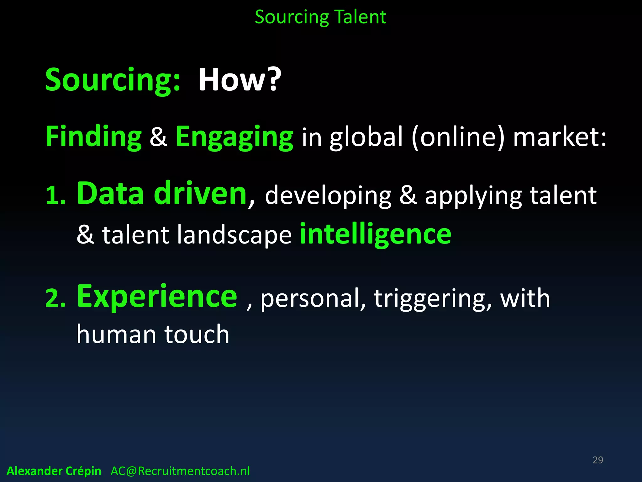 Sourcing: Why?
Hiring in time provides competitive advantage, but …
• No / not enough “right fit” applicants
• Top Talent not looking to discover & pursue (global!)
job opportunities (despite employer& job branding)
so …. act, source Target Talent!
Alexander Crépin AC@Recruitmentcoach.nl
Sourcing Talent
29
 