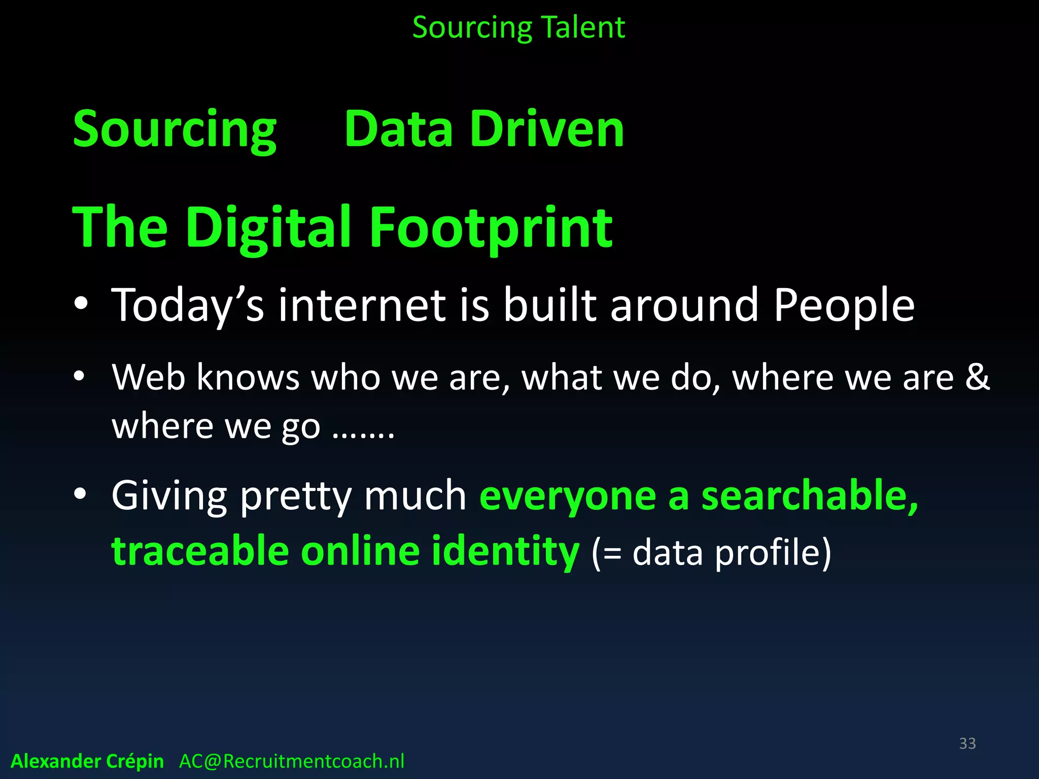 Sourcing: When?
• Pro-active (Strategic Sourcing):
Ongoing following-up of Workforce Forecast & Plan
to fill talent pipeline, speeding up talent supply
• Re-active (Tactical Sourcing):
On request for specific vacancy, job type / level
NB
when all other inbound methods of (strategic) talent attraction fail
Alexander Crépin AC@Recruitmentcoach.nl
Sourcing Talent
33
 