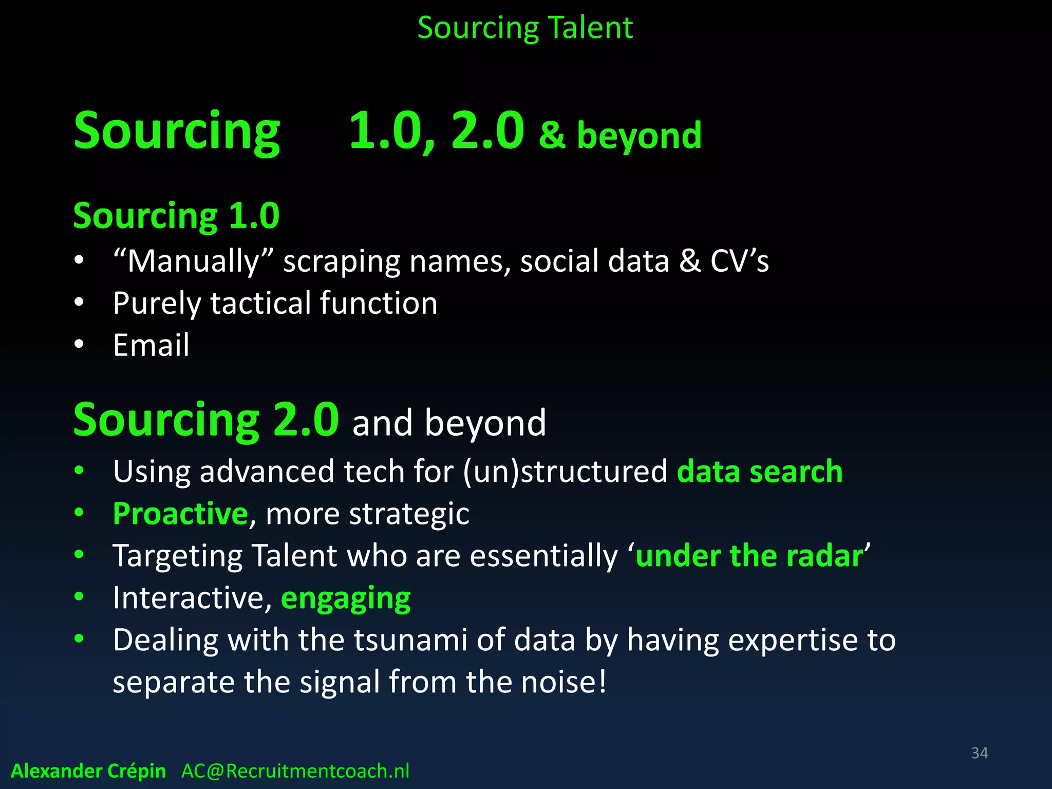 Sourcing Data Driven
The Digital Footprint
• Today’s internet is built around People
• Web knows who we are, what we do, where we are &
where we go …….
• Giving pretty much everyone a searchable,
traceable online identity (= data profile)
Alexander Crépin AC@Recruitmentcoach.nl
Sourcing Talent
34
 