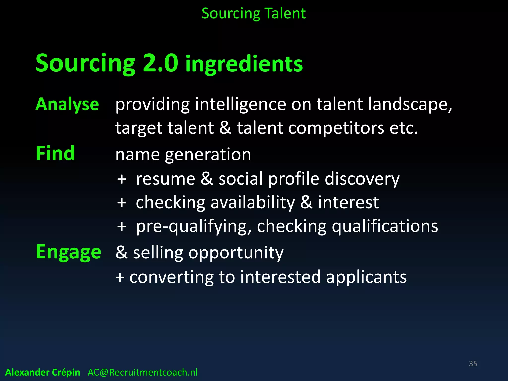 Sourcing 1.0, 2.0 & beyond
Sourcing 1.0
• “Manually” scraping names, social data & CV’s
• Purely tactical function
• Email
Sourcing 2.0 and beyond
• Using advanced tech for (un)structured data search
• Proactive, more strategic
• Targeting Talent who are essentially ‘under the radar’
• Interactive, engaging
• Dealing with the tsunami of data by having expertise to
separate the signal from the noise!
Alexander Crépin AC@Recruitmentcoach.nl
Sourcing Talent
35
 