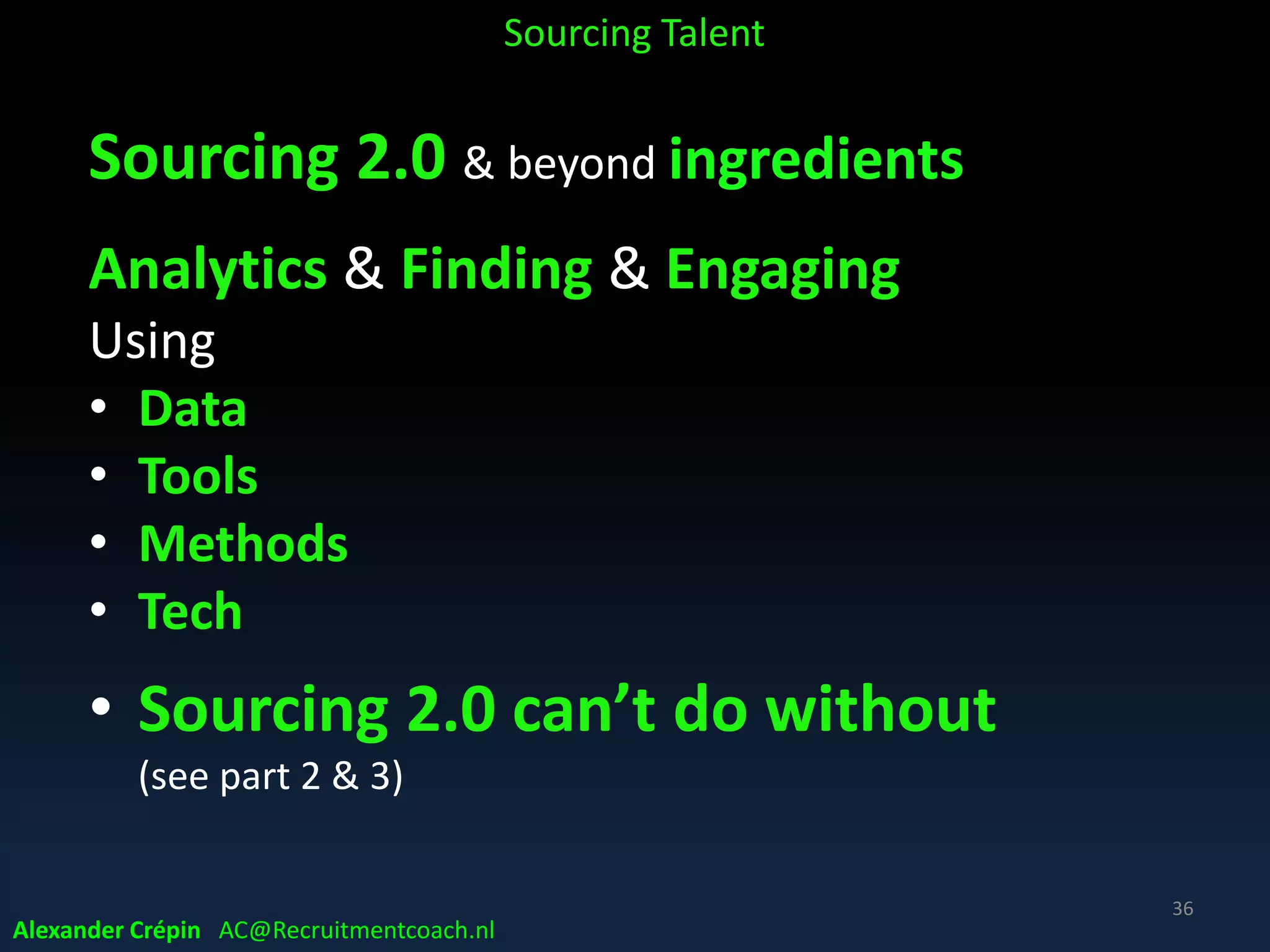 Sourcing 2.0 ingredients
Analyse providing intelligence on talent landscape,
target talent & talent competitors etc.
Find name generation
+ resume & social profile discovery
+ checking availability & interest
+ pre-qualifying, checking qualifications
Engage & selling opportunity
+ converting to interested applicants
Alexander Crépin AC@Recruitmentcoach.nl
Sourcing Talent
36
 