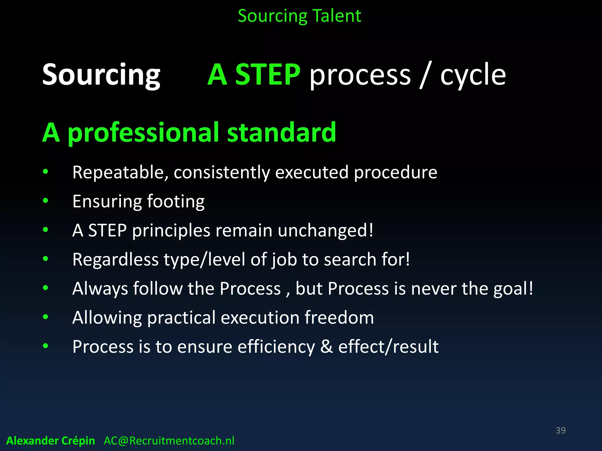 Sourcing A STEP
A - develop target talent (landscape) intelligence
S - find, identify leads, potential new employees
T - get data to connect, match / pre-qualify
E - inform, get attention & gain interest, explore
career opportunity, make apply
P - offer shortlist best matching & interested talent
Alexander Crépin AC@Recruitmentcoach.nl
Sourcing Talent
39
 