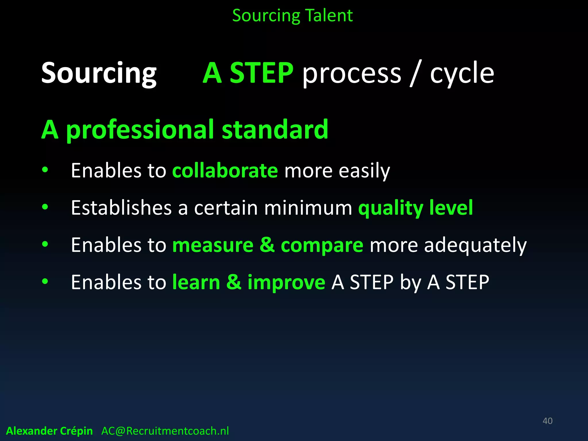 AttractStrategize
SAAA Corporate Recruitment Model
Analyse Search Trace Engage Present
AppointAssess
Talent
Acquisition
Employer
Branding
Hiring
On-
boarding
Selecting
Forecasting
Planning
A STEP = sourcing talent
not actively looking for a job, non applicants
Engaging
Talent Pool
Alexander Crépin AC@Recruitmentcoach.nl
 