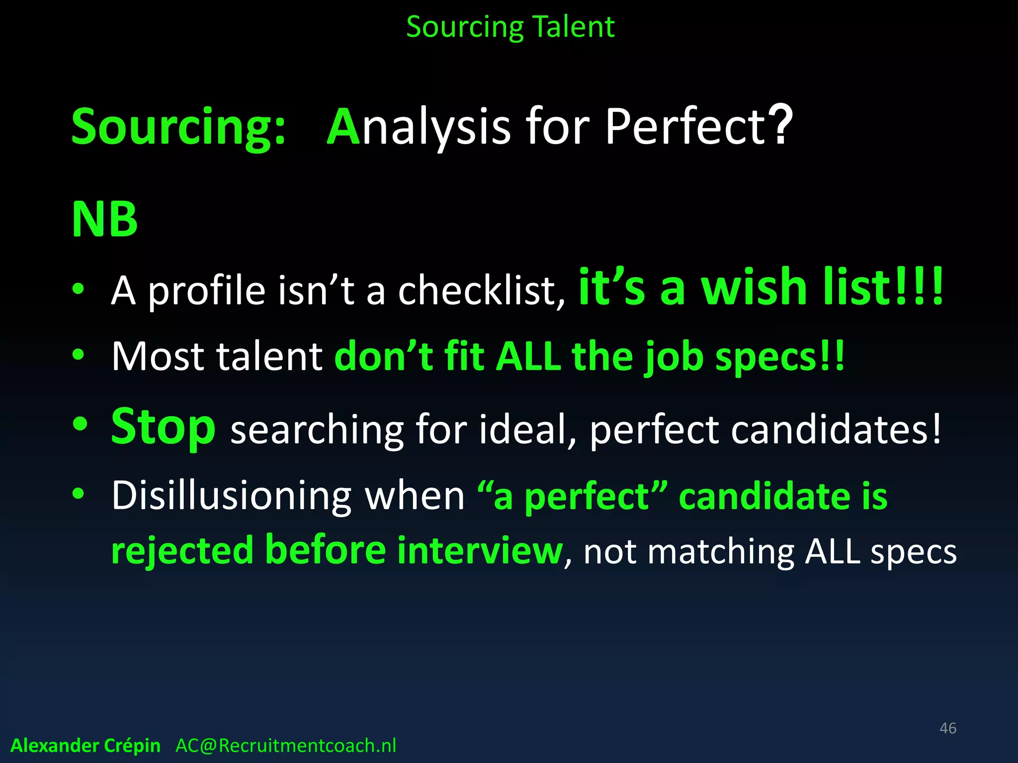 Sourcing: A STEP Process
1. Analyse Need & Market, define / refine search
2. Search Leads, find people matching profile
3. Trace Prospects, contact & exchange info
4. Engage Candidates, interest, pre-qualification
5. Present Finalists, shortlisted, best candidates
Alexander Crépin AC@Recruitmentcoach.nl
Sourcing Talent
46
 