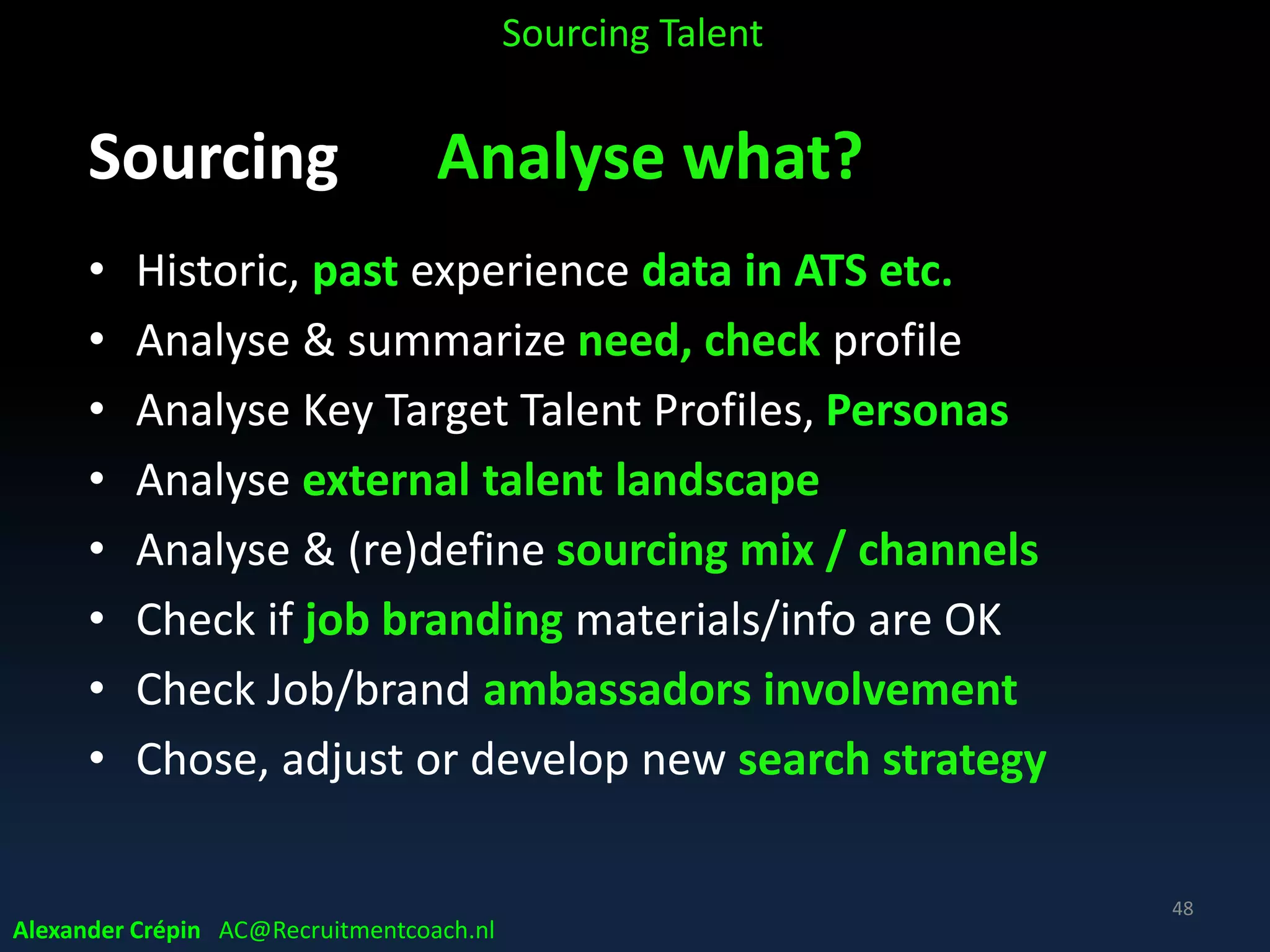 Sourcing: Analysis because (1)
Preparation is Key to success
• Without finding Talent is like looking “needles in
(internet) haystacks”
• Quality of input = quality of output!!!!
Garbage in = Garbage out
“Give me 6 hours to chop down a tree & I will spend the first 4
hours sharpening the axe.” – Abraham Lincoln
Alexander Crépin AC@Recruitmentcoach.nl
Sourcing Talent
48
 