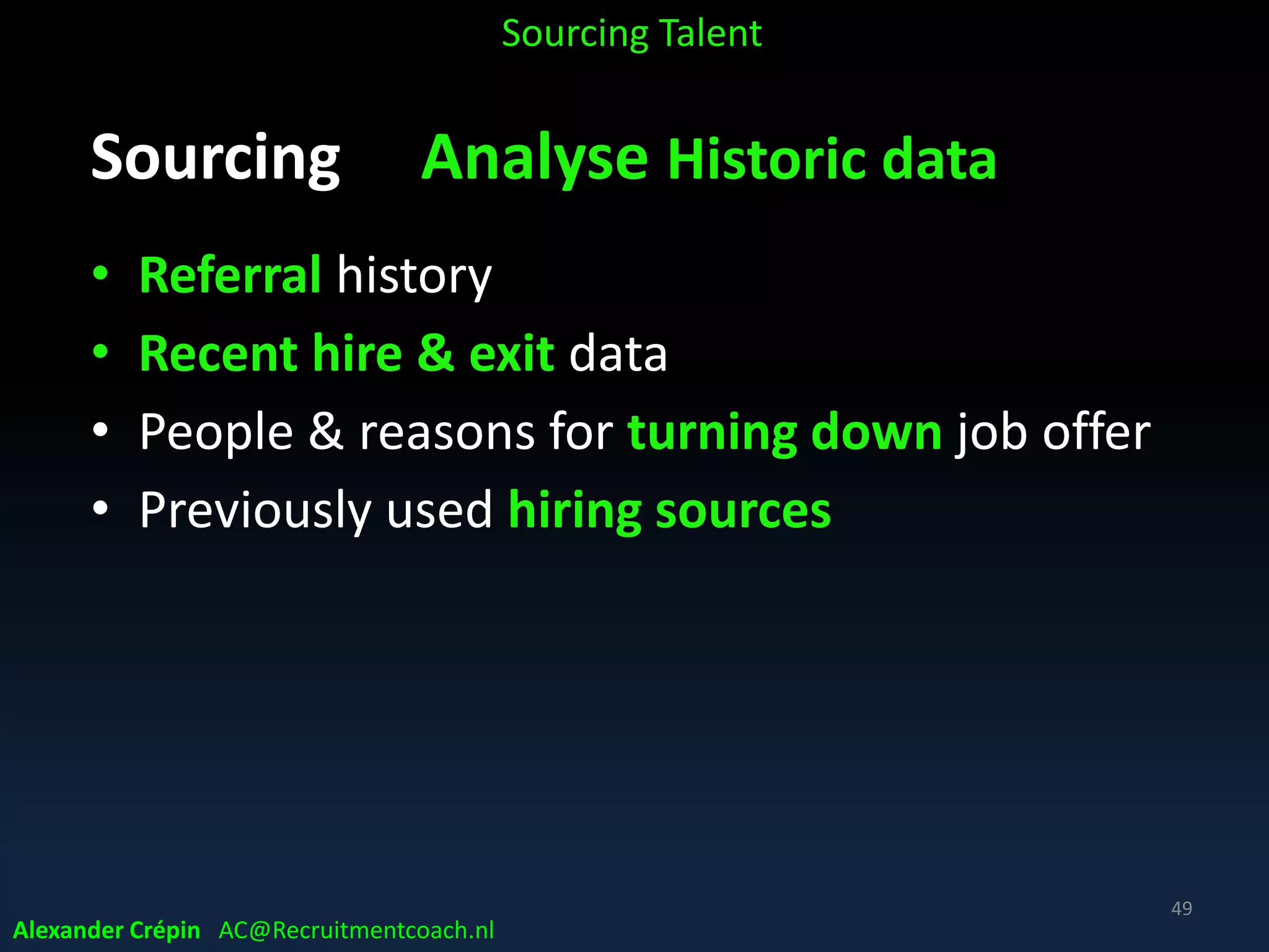 Sourcing: Analysis because (2)
Get better Insight to:
• Optimize recruiting/sourcing/hiring strategy
• Attract more & better qualified candidates
• Minimize attrition
• Improve metrics cost, time spent, ……
• Improve “fun-to-hire”hiring stakeholders satisfaction
Sourcing Talent
Alexander Crépin AC@Recruitmentcoach.nl
49
 