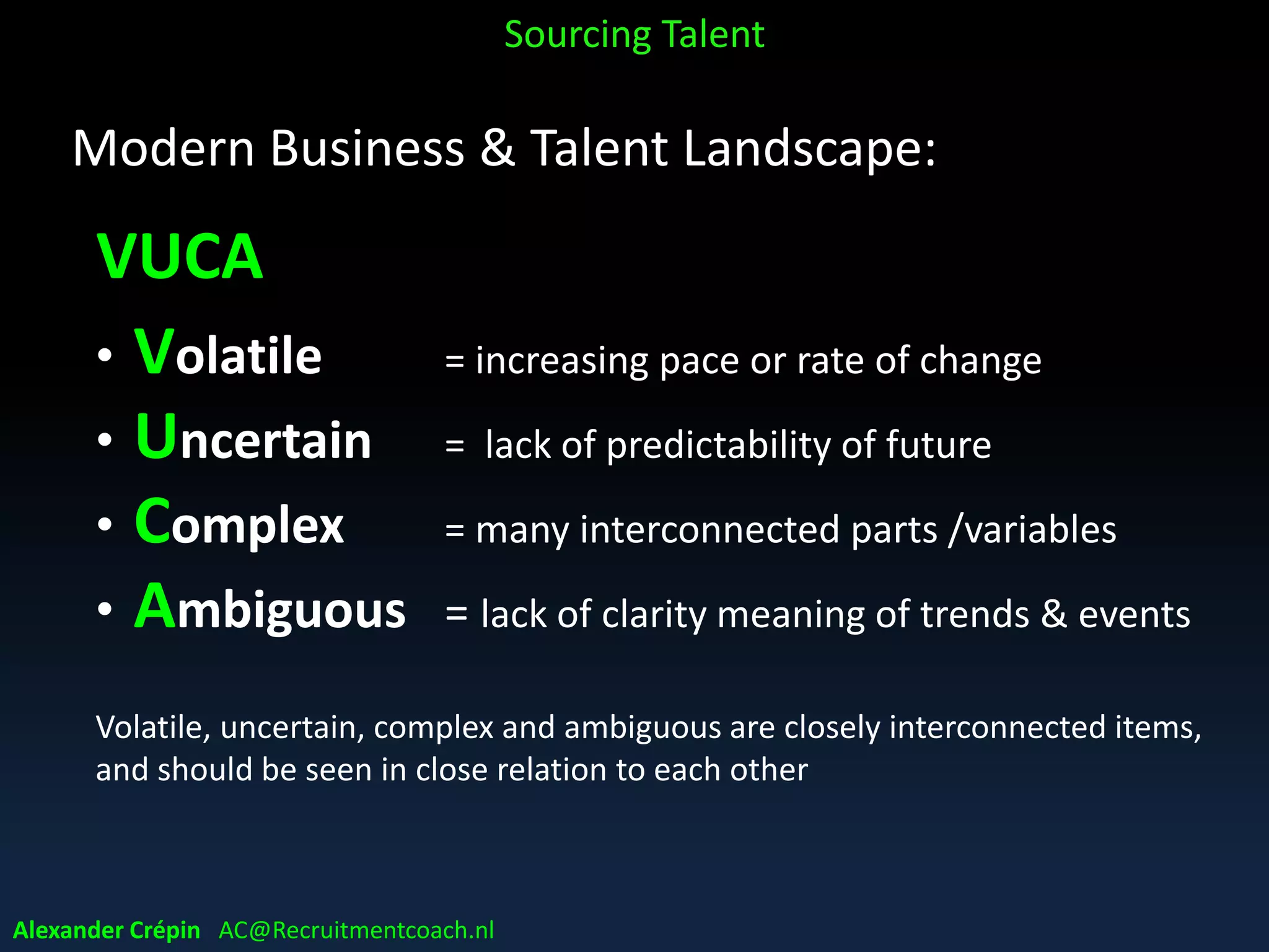 Modern Business & Talent Landscape:
VUCA
• Volatile = increasing pace or rate of change
• Uncertain = lack of predictability of future
• Complex = many interconnected parts /variables
• Ambiguous = lack of clarity meaning of trends & events
Volatile, uncertain, complex and ambiguous are closely interconnected items,
and should be seen in close relation to each other
Alexander Crépin AC@Recruitmentcoach.nl
Sourcing Talent
 