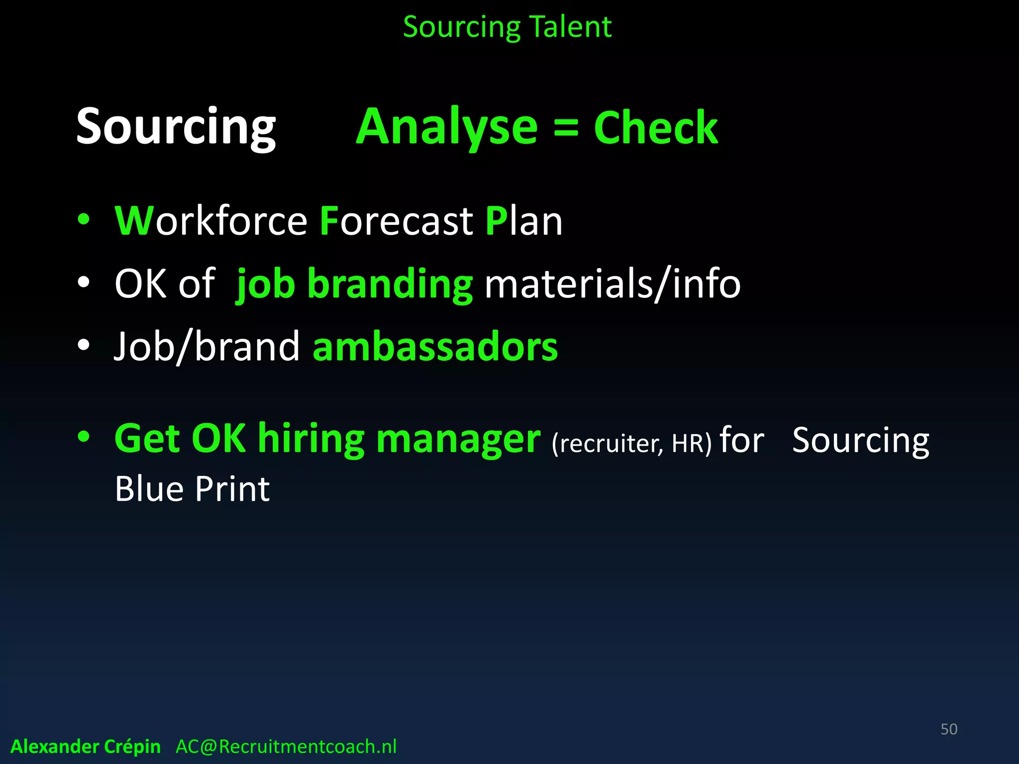 Sourcing: Analysis because (3)
Guiding efficient & effective Sourcing
• Analyse market & Talent/HR Data
• knowing – in advance – major external variables
• Make Informed Decisions how, where to search
& engage optimally, to make or buy?
• Following Data Driven developments in other
business functions
Alexander Crépin AC@Recruitmentcoach.nl
Sourcing Talent
50
 