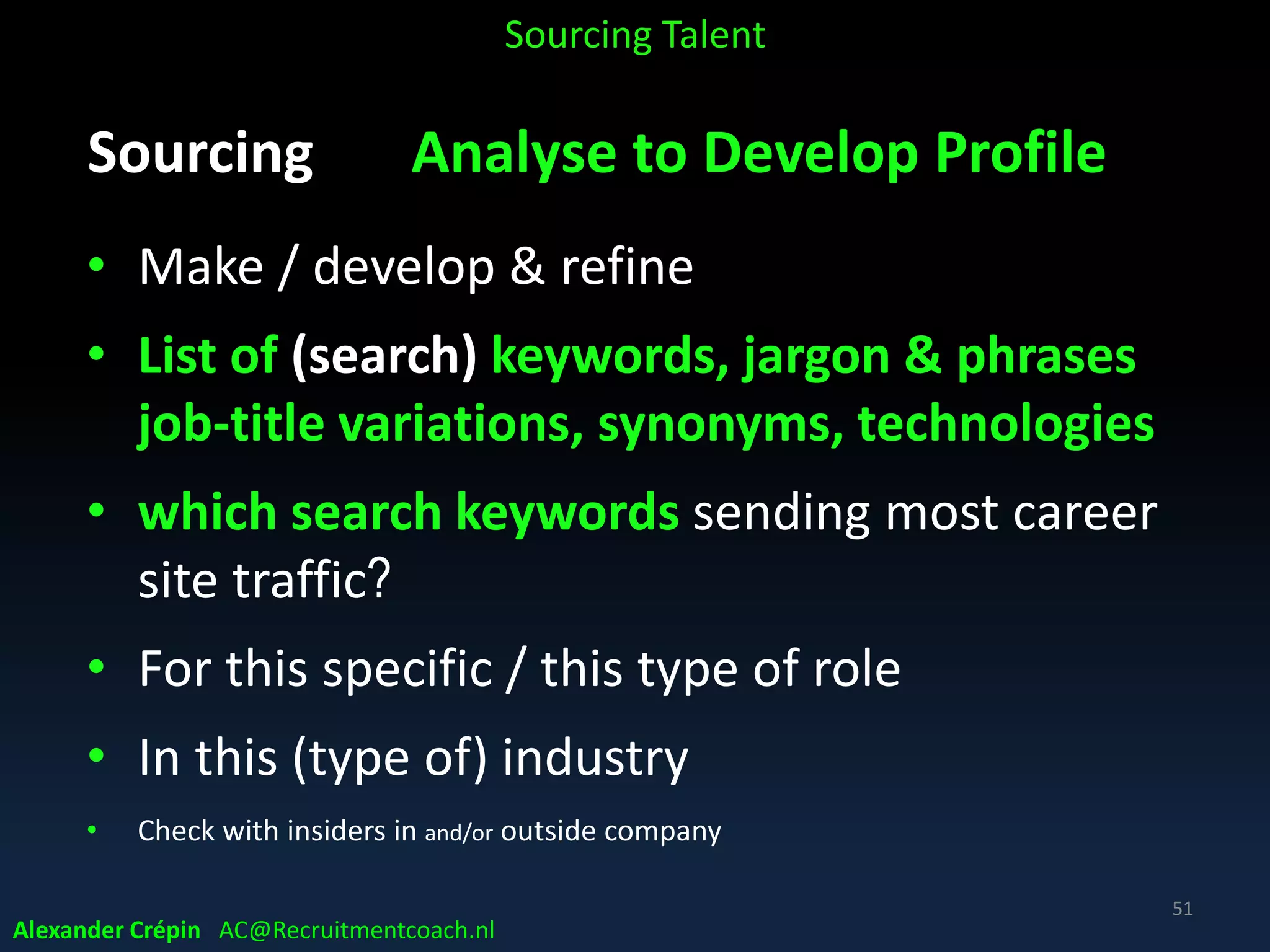 Sourcing: Analysis because (4)
• Managing Hiring Manager expectations,
prevent unrealistic profiles & time frames
• Ensure realism about requirements
• Prevent looking for
‒ “purple squirrel”
‒ Talent qualified to play more roles than required
Sourcing Talent
Alexander Crépin AC@Recruitmentcoach.nl
51
 