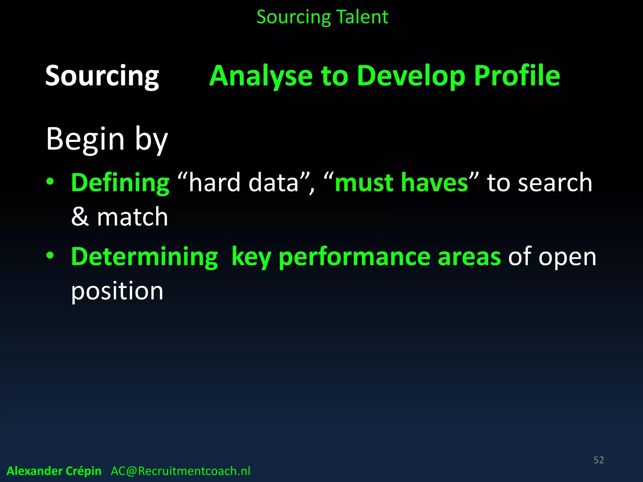 Sourcing Hiring manager
Clarity about Who to look for …..
• “fit to profile” (majority) Specific what to search.
Want job specs almost fully match talent profile
• “decide as we go along” Think to know what to
search for but change mind meeting candidates
• “fit to talent” Have open mind on available talent,
see long term, seek people who are flexible Hire for
attitude & train for skills
Alexander Crépin AC@Recruitmentcoach.nl
Sourcing Talent
 