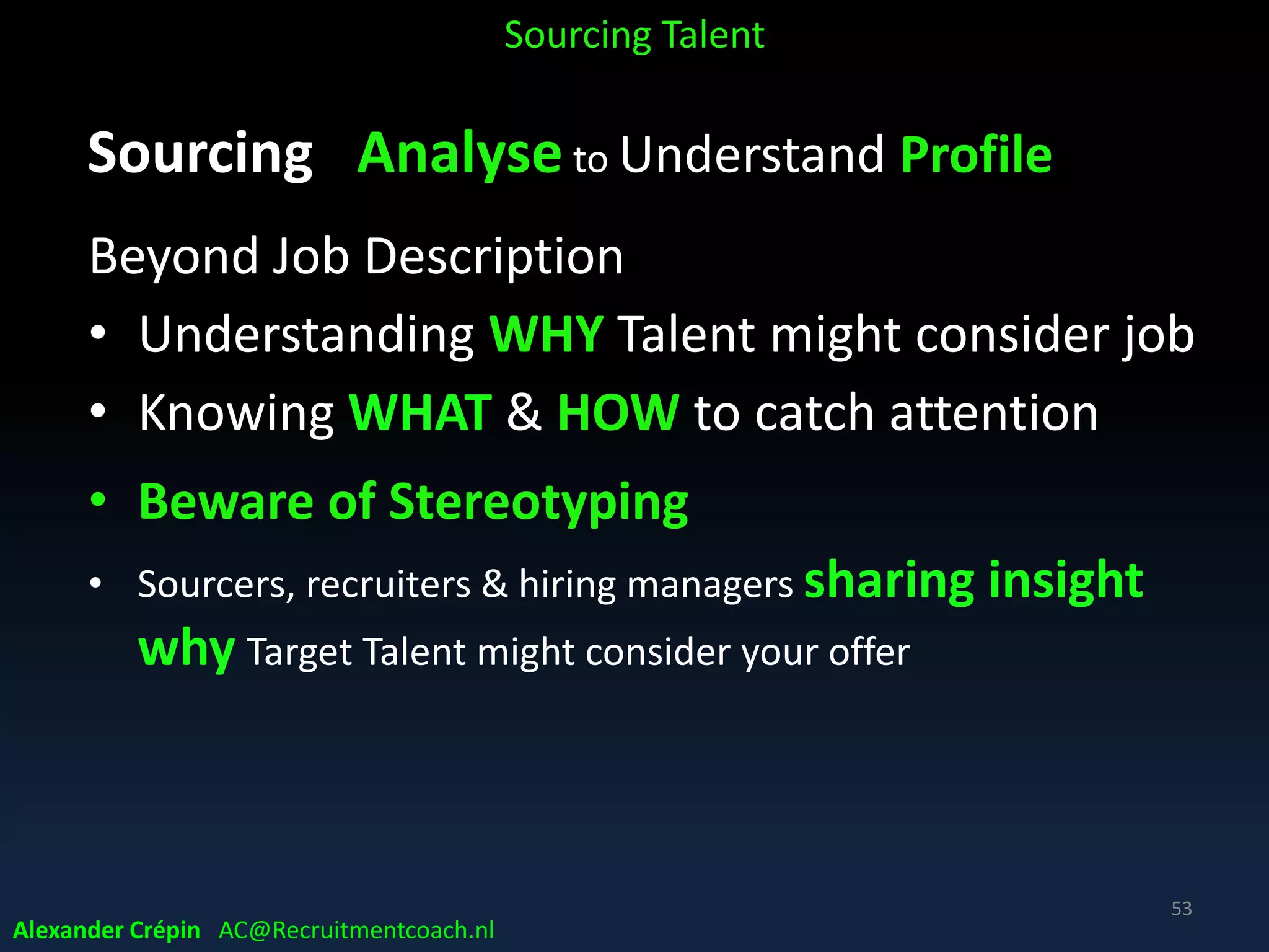 Sourcing: Analysis for Perfect?
NB
• A profile isn’t a checklist, it’s a wish list!!!
• Most talent don’t fit ALL the job specs!!
• Stop searching for ideal, perfect candidates!
• Disillusioning when “a perfect” candidate is
rejected before interview, not matching ALL specs
Sourcing Talent
Alexander Crépin AC@Recruitmentcoach.nl
53
 