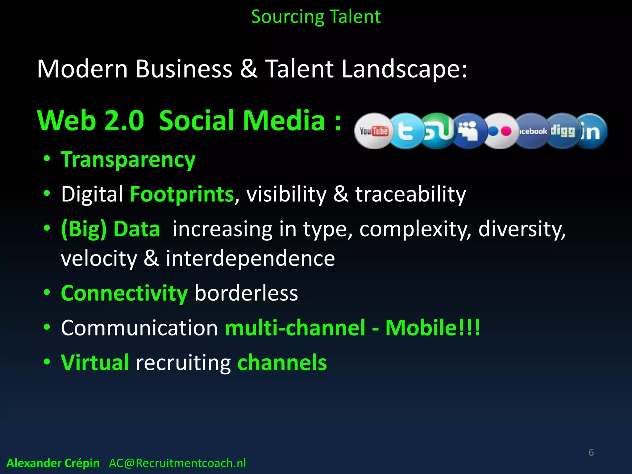 Modern Business & Talent Landscape:
Web 2.0 Social Media :
• Transparency
• Digital Footprints, visibility & traceability
• (Big) Data increasing in type, complexity, diversity,
velocity & interdependence
• Connectivity borderless
• Communication multi-channel - Mobile!!!
• Virtual recruiting channels
Sourcing Talent
6
Alexander Crépin AC@Recruitmentcoach.nl
 