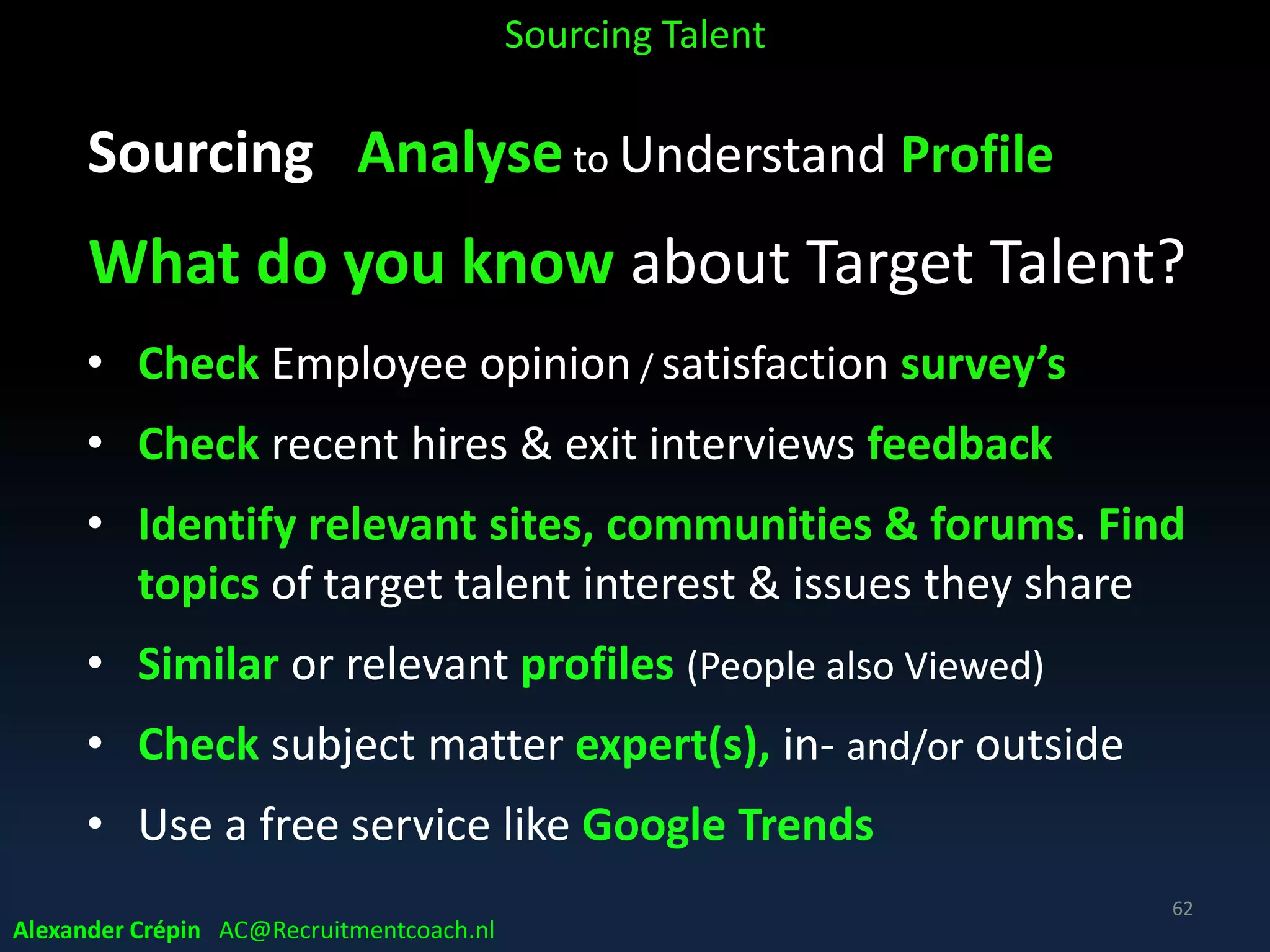 Sourcing Analyse to Understand Profile
Beyond Job Description
What usually is important to most talent:
• Real work challenge(s), impact, now & in near future,
• State of the art technology, methods & models
• Team & manager
• Company culture
• Development options / Learning curve
• Career path / perspectives
• Comp & Ben
Sourcing Talent
Alexander Crépin AC@Recruitmentcoach.nl
62
 