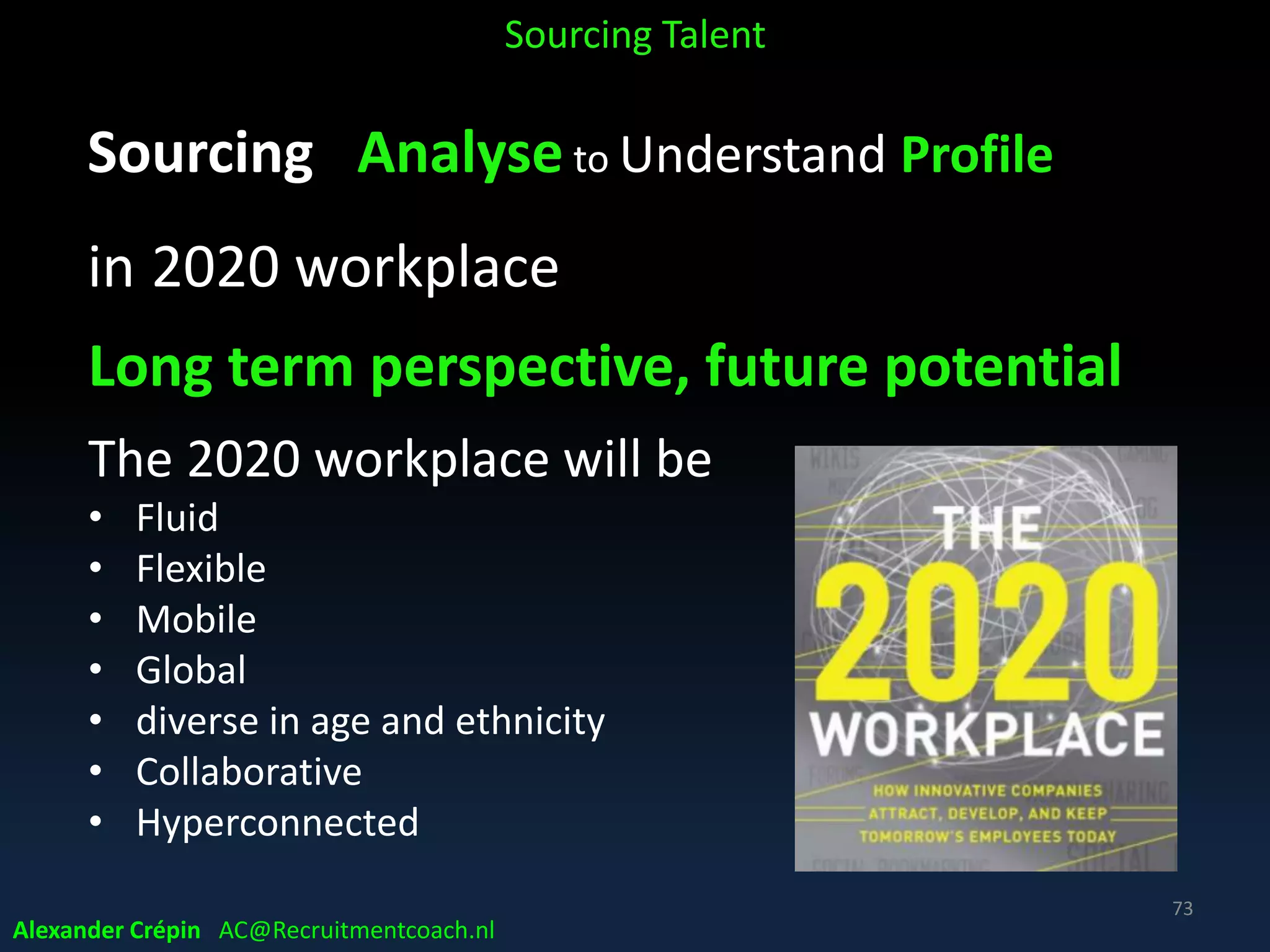 Sourcing Analyse to Understand Profile
Talk to current top jobholders
Get coffee/lunch for feedback & opinion on
• who should be hired and why as well as who shouldn’t!
• what skills do they think are important?
• get help with terminology & basic screening questions
• how did they get hired?
• how did they find their current job?
• get a feeling of personality type that will fit the team
• ask their opinion on the best internet sources to search
Sourcing Talent
Alexander Crépin AC@Recruitmentcoach.nl
73
 