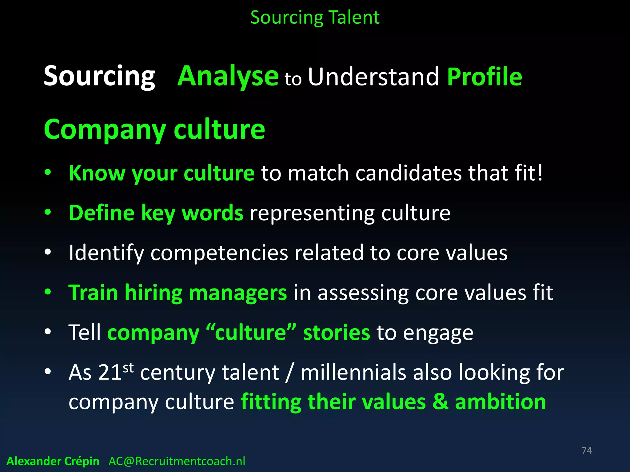 Sourcing Analyse to Understand Profile
How describe themselves on internet & in resumes?
• What is preferred Language
• What synonyms of Job Titles used
• What is mentioned & what is probably left out?
• What profile & skills terms?
• Typical career path development!
• Relevant organisations, associations, standards
• Schools, courses degrees, licences, certifications
Sourcing Talent
Alexander Crépin AC@Recruitmentcoach.nl
74
 