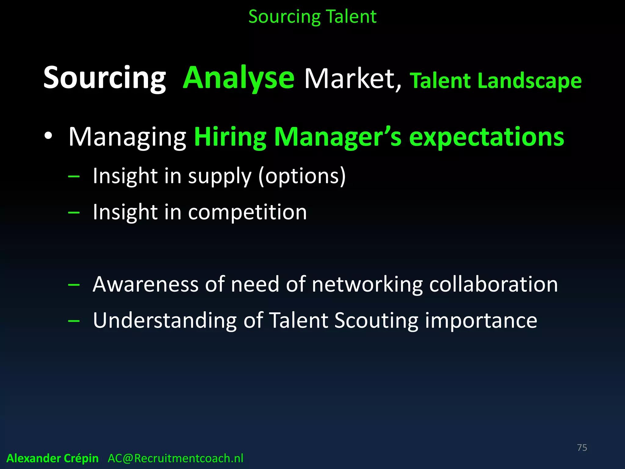 Sourcing Analyse to Understand Profile
How describe themselves on internet & in resumes?
• What is preferred Language (in LinkedIn profile)
• Look around / analyse some representative public
LinkedIn profiles
• Look at other words & phrases that seem unique to
your target profile
• Look for alternatives NOT commonly to be used
elsewhere on someone’s LinkedIn profile
Sourcing Talent
Alexander Crépin AC@Recruitmentcoach.nl
75
 