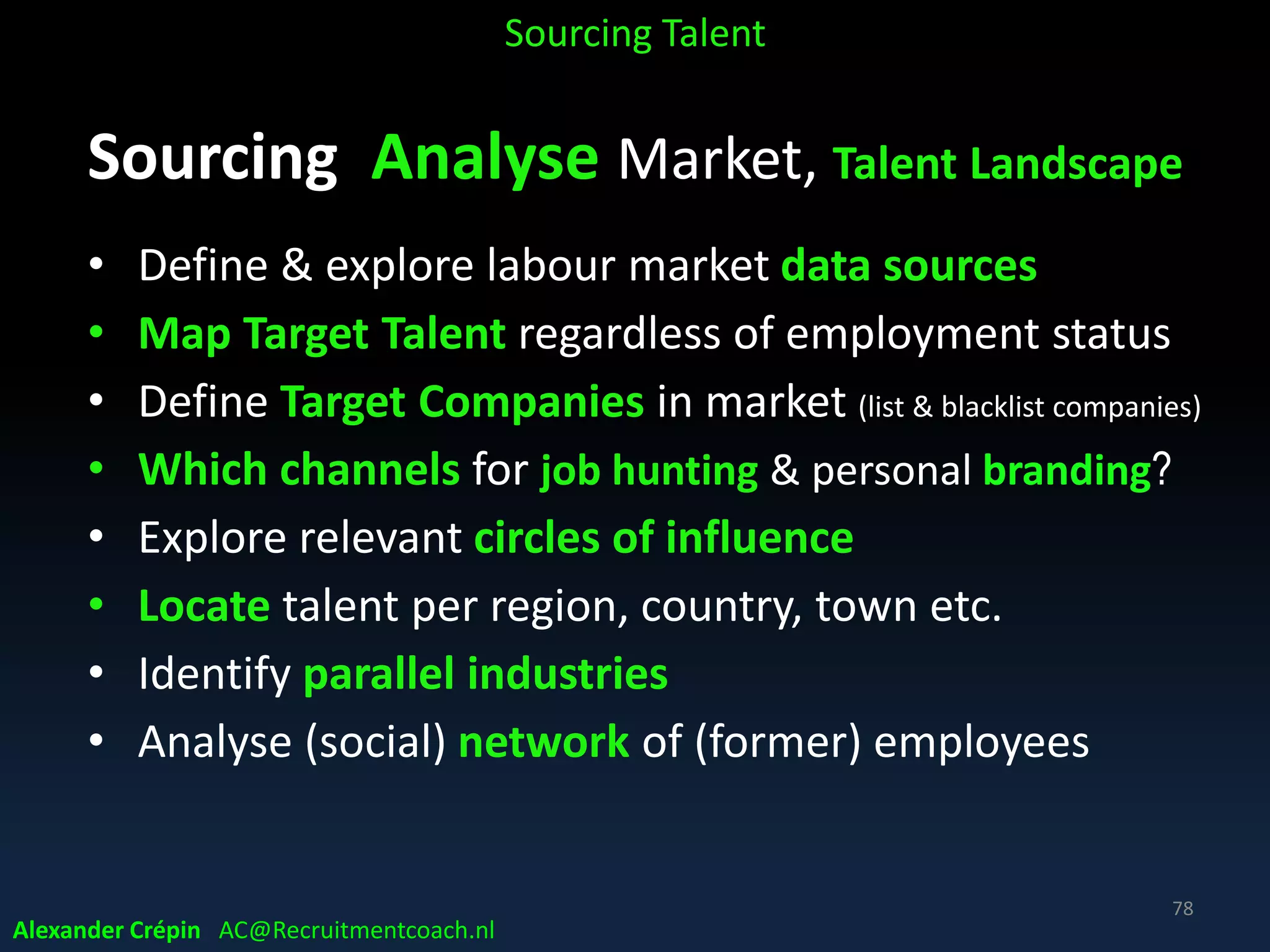 Sourcing Analyse to Understand Profile
How to attract specific type of talent
What is their intention, what is driving them?
• Entrepreneurially - minded professionals
• Female managers in country X,Y or Z
• Millennial candidates
• Gen X candidates
• Foreign candidates, Germans, British, French, Polish,
• Etc.
Sourcing Talent
Alexander Crépin AC@Recruitmentcoach.nl
78
 