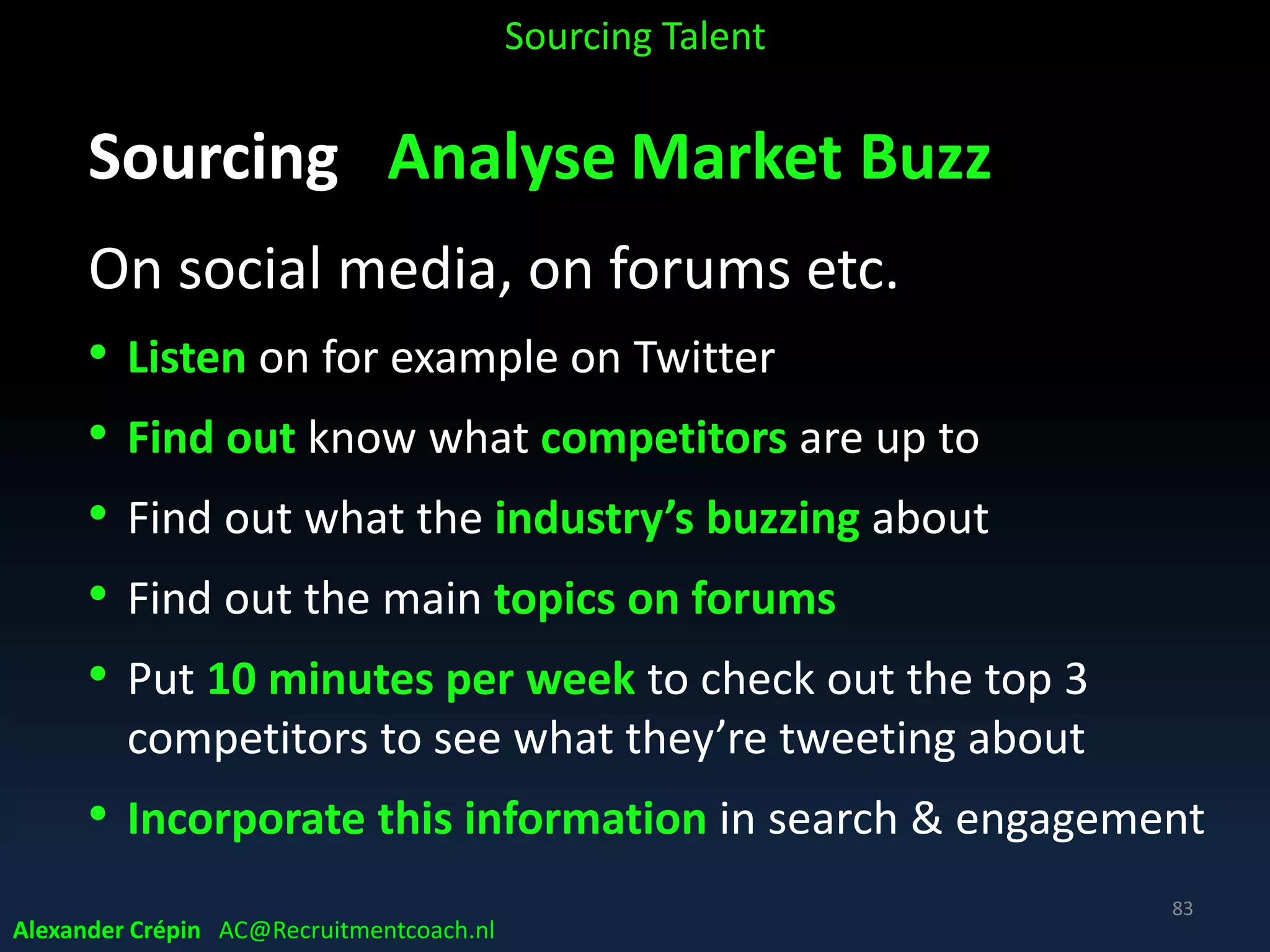 Sourcing Analyse to Understand Profile
in 2020 workplace
Long term perspective, future potential
The 2020 workplace will be
• Fluid
• Flexible
• Mobile
• Global
• diverse in age and ethnicity
• Collaborative
• Hyperconnected
Sourcing Talent
Alexander Crépin AC@Recruitmentcoach.nl
83
 