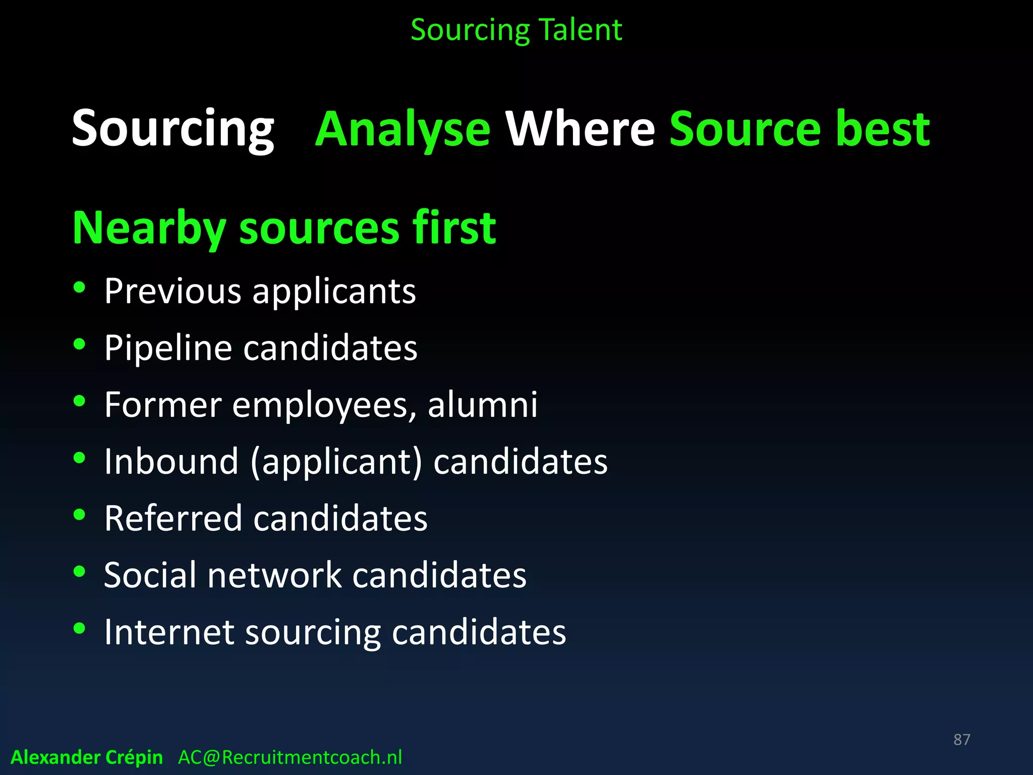 Sourcing Analyse to Understand Profile
Company culture
• Know your culture to match candidates that fit!
• Define key words representing culture
• Identify competencies related to core values
• Train hiring managers in assessing core values fit
• Tell company “culture” stories to engage
• As 21st century talent / millennials also looking for
company culture fitting their values & ambition
Sourcing Talent
Alexander Crépin AC@Recruitmentcoach.nl
87
 