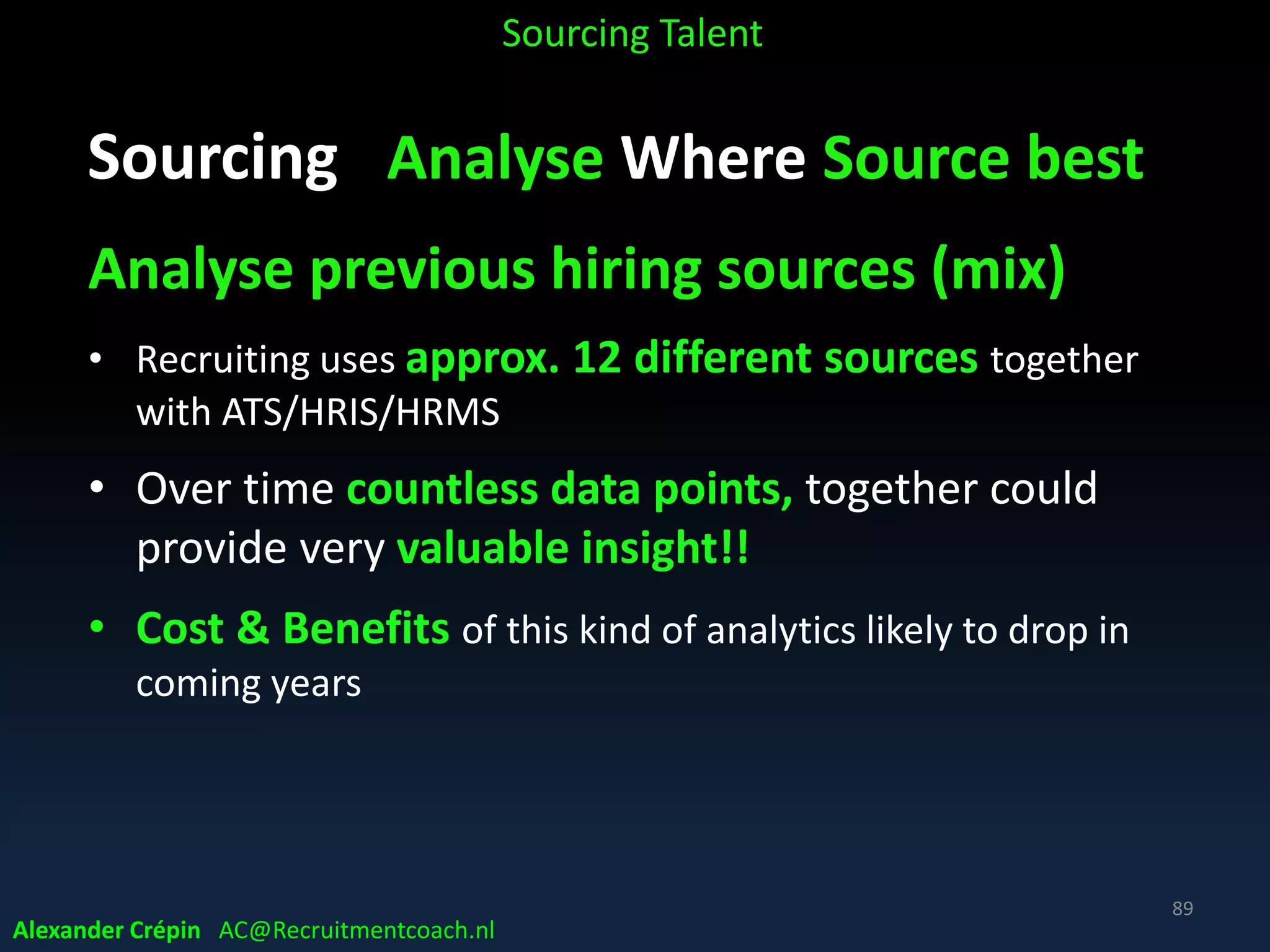 Sourcing Analyse Market, Talent Landscape
• Define & explore labour market data sources
• Map Target Talent regardless of employment status
• Define Target Companies in market (list & blacklist companies)
• Which channels for job hunting & personal branding?
• Explore relevant circles of influence
• Locate talent per region, country, town etc.
• Identify parallel industries
• Analyse (social) network of (former) employees
Sourcing Talent
Alexander Crépin AC@Recruitmentcoach.nl
89
 