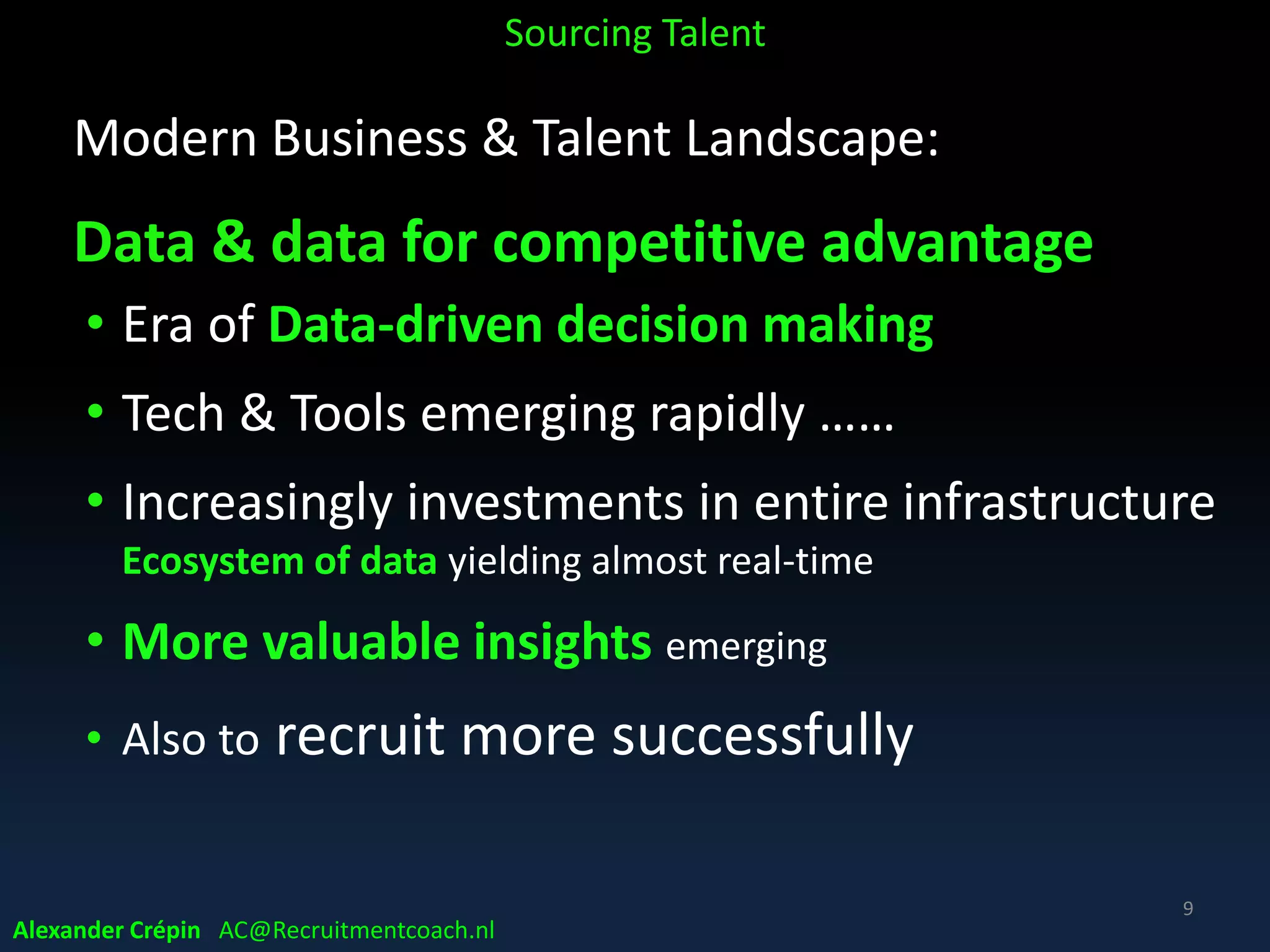 Modern Business & Talent Landscape:
4th Industrial (Data) Revolution
• Data is new currency
• The nature of work is going to fundamentally change.
Like in 2nd & 3rd Industrial Revolution
• Work for who? Intensifying War-for-Talent?
• Same debate when moving from Agrarian to Industrial
society whether they would all be employed or not...
Somehow we figured it out ……
Sourcing Talent
9
Alexander Crépin AC@Recruitmentcoach.nl
 