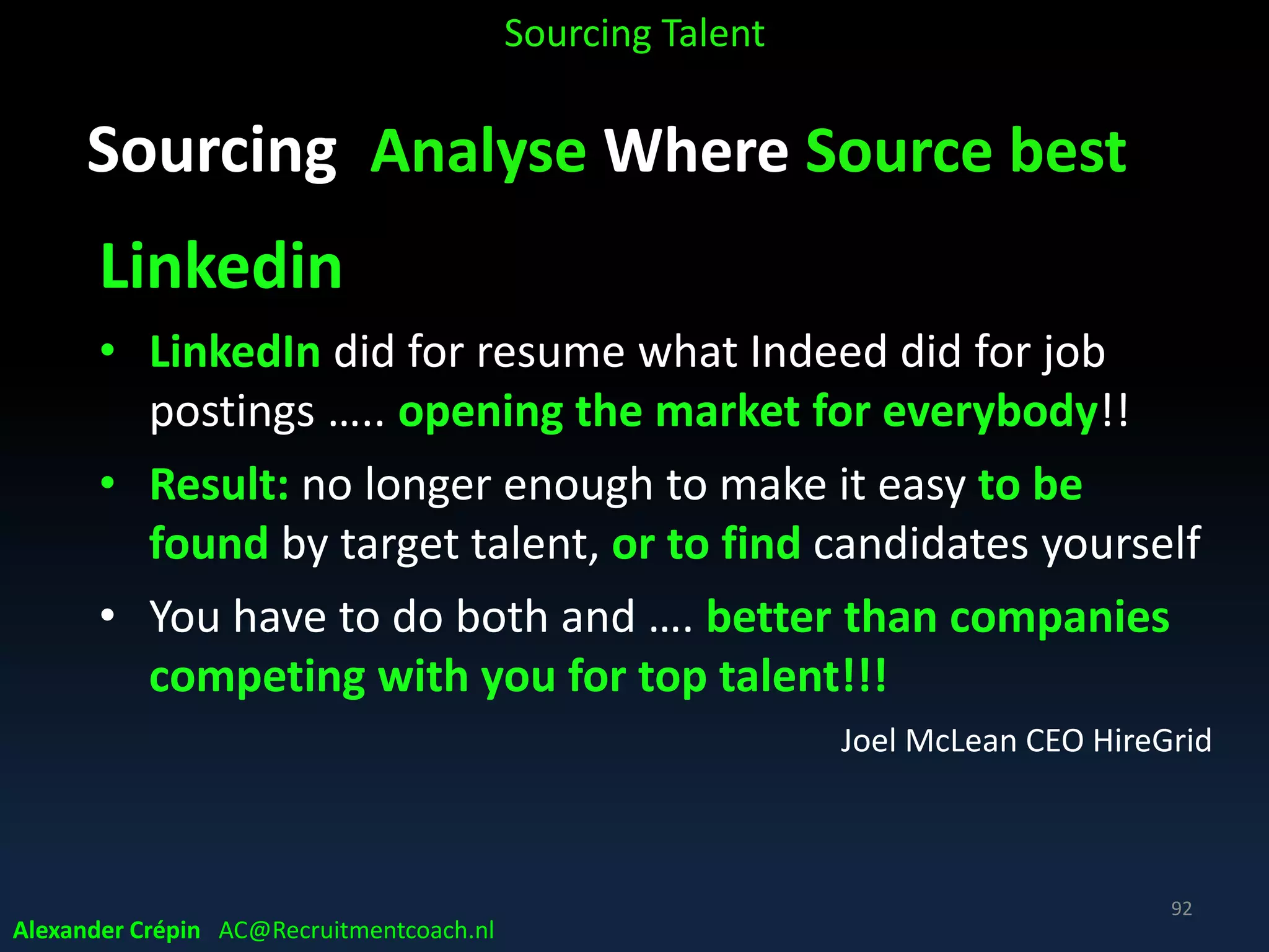 Sourcing Analyse Market, Talent Landscape
• Current talent market insight essential for
successful execution of any recruiting initiative!!!
• Present demand for requested skillset
• Competitors sourcing this type of talent?
• Develop Competitor Intelligence
• 3 Tier mapping of business competition Business
competitors? Competitor’s competition? Competitor’s competition’s
competitors?
Sourcing Talent
Alexander Crépin AC@Recruitmentcoach.nl
92
 
