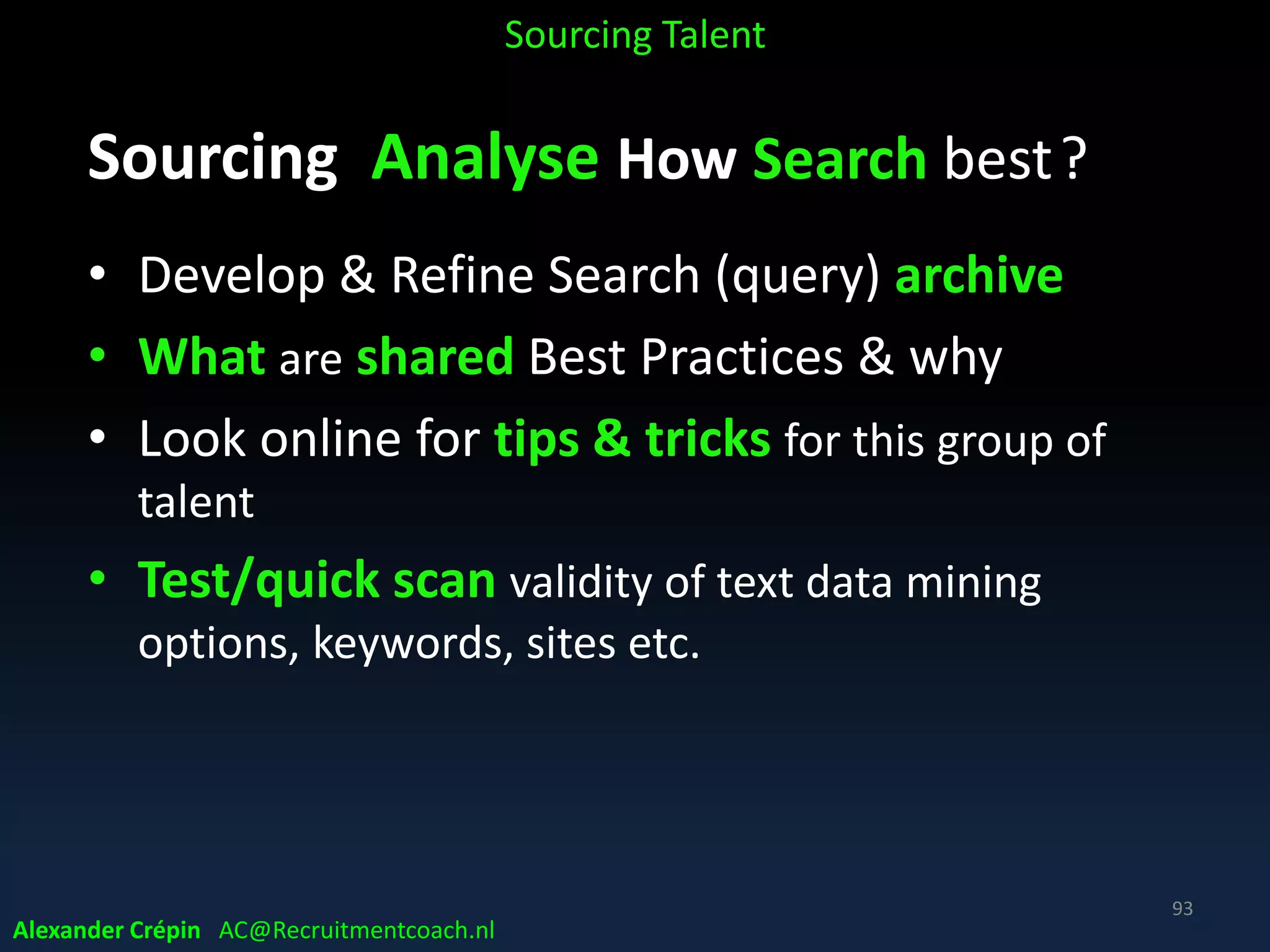 Sourcing Analyse Market, Talent Landscape
Developing Competitor Intelligence
• Target companies to find talent!
• Competitors & vendors insights to “sharpen” branding
• Develop & monitor a host of target social networking,
industry forum & conference/ exhibition sites
• Use company database of Dun & Bradstreet etc. as
source!
Sourcing Talent
Alexander Crépin AC@Recruitmentcoach.nl
93
 