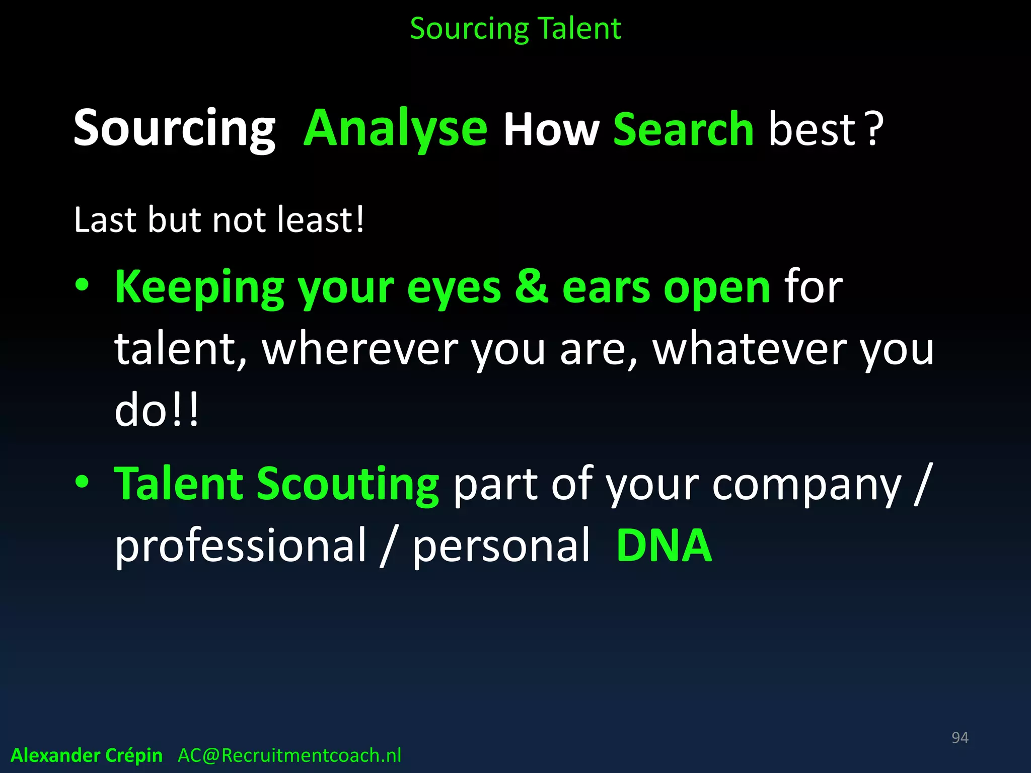 Sourcing Analyse Market Buzz
On social media, on forums etc.
• Listen on for example on Twitter
• Find out know what competitors are up to
• Find out what the industry’s buzzing about
• Find out the main topics on forums
• Put 10 minutes per week to check out the top 3
competitors to see what they’re tweeting about
• Incorporate this information in search & engagement
Sourcing Talent
Alexander Crépin AC@Recruitmentcoach.nl
94
 