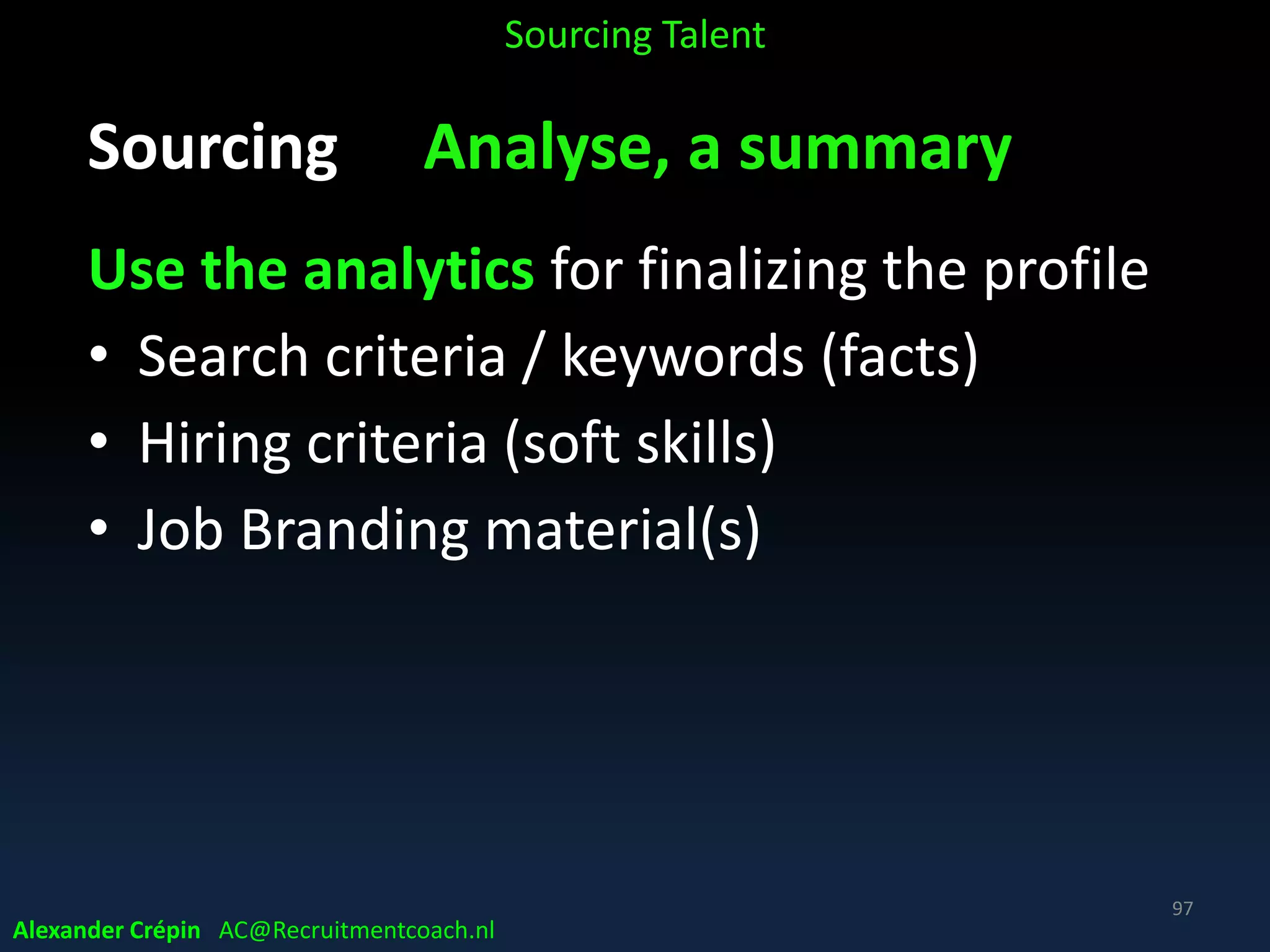 Sourcing Analyse How Search best?
• Describe challenge on basis of analysis, market scan
• Identify mobile, digital & social touch points
• Provide list of industry keywords or job titles
• Identify Tags & its community & content to search
• Create Queries, information needs & define critical
candidate qualification variables
• Define Sourcing Mix, incl. methods & tools to use
Sourcing Talent
Alexander Crépin AC@Recruitmentcoach.nl
97
 