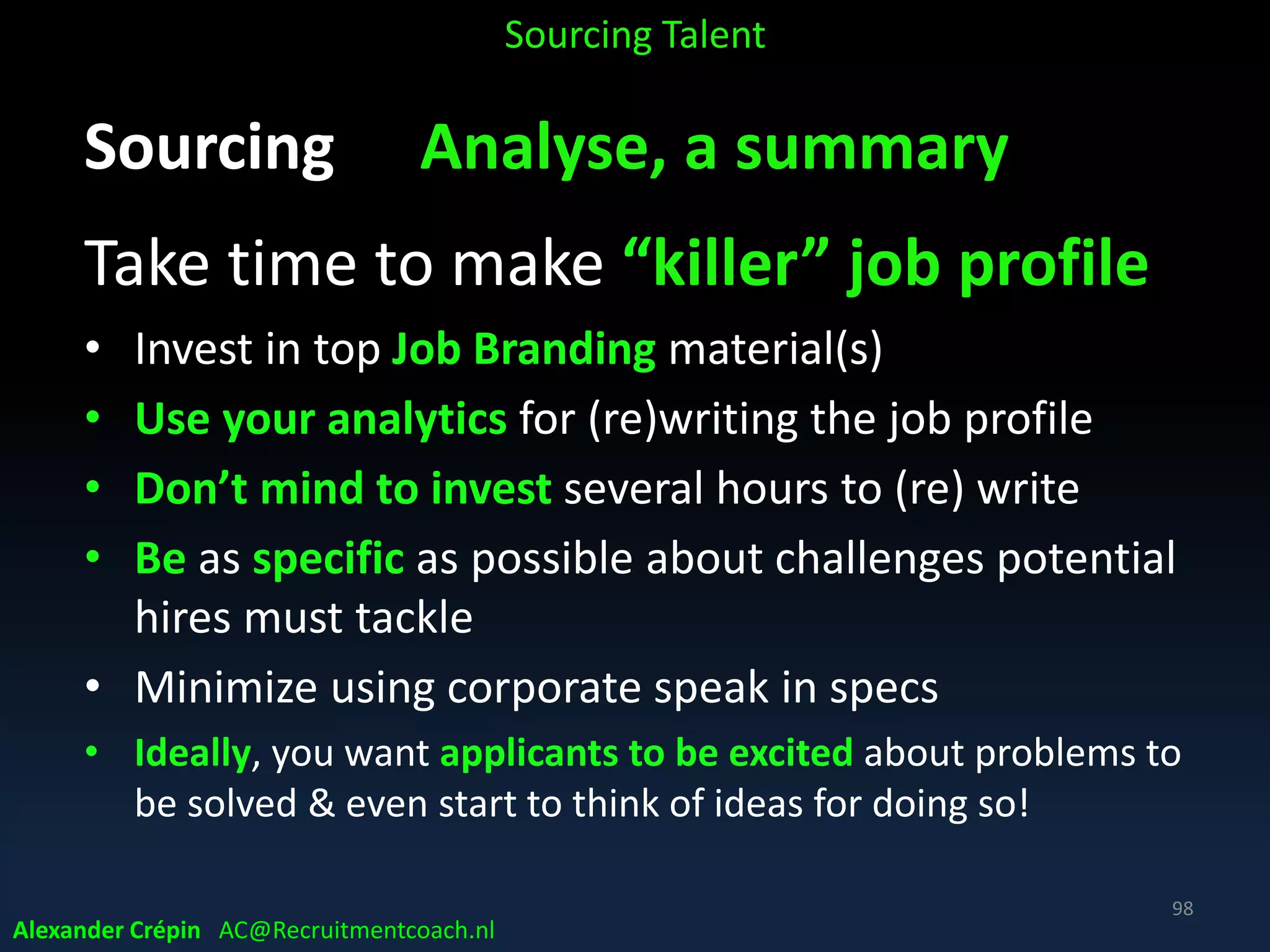 Sourcing Analyse Where Source best
Nearby sources first
• Previous applicants
• Pipeline candidates
• Former employees, alumni
• Inbound (applicant) candidates
• Referred candidates
• Social network candidates
• Internet sourcing candidates
Sourcing Talent
Alexander Crépin AC@Recruitmentcoach.nl
98
 