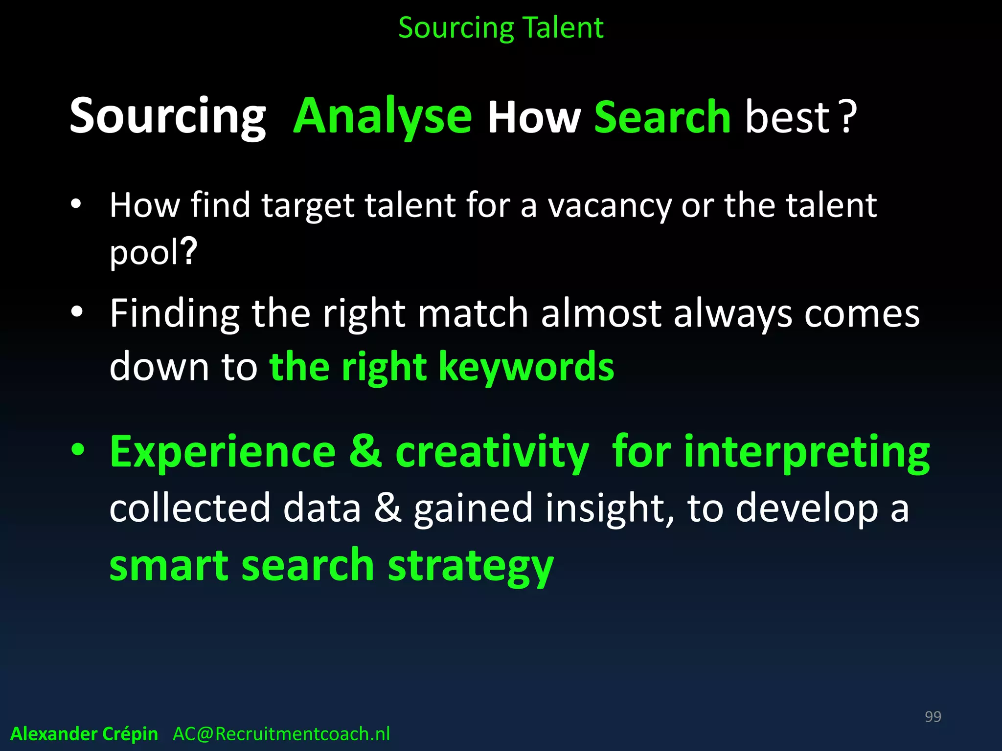 Sourcing Analyse Where Source best
Analyse previous hiring sources (mix)
• Online advertising (job boards, social media, SEO)
• Direct sourcing (search job boards, social media, forums or web)
• Referrals (internal or external)
• Phone sourcing
• Headhunting
• TV & radio ads
• Print ads
• University programs
• Events
etc
Sourcing Talent
Alexander Crépin AC@Recruitmentcoach.nl
99
 