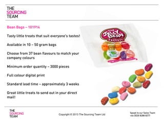 Bean Bags – 101914
Tasty little treats that suit everyone’s tastes!
Available in 10 – 50 gram bags
Choose from 37 bean flavours to match your
company colours
Minimum order quantity – 3000 pieces
Full colour digital print
Standard lead time – approximately 3 weeks
Great little treats to send out in your direct
mail!

Copyright © 2013 The Sourcing Team Ltd

Speak to our Sales Team
+44 (0)20 8288 8277

 
