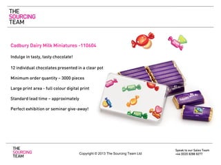 Cadbury Dairy Milk Miniatures -110604
Indulge in tasty, tasty chocolate!

12 individual chocolates presented in a clear pot
Minimum order quantity – 3000 pieces
Large print area - full colour digital print

Standard lead time – approximately
Perfect exhibition or seminar give-away!

Copyright © 2013 The Sourcing Team Ltd

Speak to our Sales Team
+44 (0)20 8288 8277

 