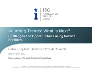 Sourcing Trends: What is Next?
Challenges and Opportunities Facing Service
Providers


Outsourcing Institute Service Provider Summit
January 30th, 2013
Stanton Jones, Analyst, Emerging Technology


                             Copyright © 2012 Information Services Group, Inc. All Rights Reserved. No part of this document may be reproduced
    in any form or by any electronic or mechanical means, including information storage and retrieval devices or systems, without prior written permission from ISG, Inc.
 