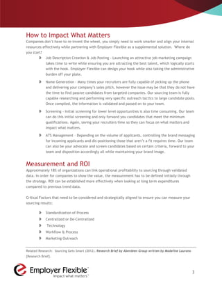 How to Impact What Matters
Companies don’t have to re-invent the wheel, you simply need to work smarter and align your internal
resources effectively while partnering with Employer Flexible as a supplemental solution. Where do
you start?
             Job Description Creation & Job Posting - Launching an attractive job marketing campaign
             takes time to write while ensuring you are attracting the best talent, which logically starts
             with the hook. Employer Flexible can design your hook while also taking the administrative
             burden off your plate.

             Name Generation - Many times your recruiters are fully capable of picking up the phone
             and delivering your company’s sales pitch, however the issue may be that they do not have
             the time to find passive candidates from targeted companies. Our sourcing team is fully
             capable researching and performing very specific outreach tactics to large candidate pools.
             Once compiled, the information is validated and passed on to your team.

             Screening - Initial screening for lower level opportunities is also time consuming. Our team
             can do this initial screening and only forward you candidates that meet the minimum
             qualifications. Again, saving your recruiters time so they can focus on what matters and
             impact what matters.

             ATS Management – Depending on the volume of applicants, controlling the brand messaging
             for incoming applicants and dis-positioning those that aren’t a fit requires time. Our team
             can also be your advocate and screen candidates based on certain criteria, forward to your
             team and disposition accordingly all while maintaining your brand image.


Measurement and ROI
Approximately 18% of organizations can link operational profitability to sourcing through validated
data. In order for companies to show the value, the measurement has to be defined initially through
the strategy. ROI can be established more effectively when looking at long term expenditures
compared to previous trend data.


Critical Factors that need to be considered and strategically aligned to ensure you can measure your
sourcing results:

             Standardization of Process
             Centralized or De-Centralized
              Technology
             Workflow & Process
             Marketing Outreach


Related Research: Sourcing Gets Smart (2012). Research Brief by Aberdeen Group written by Madeline Laurano
[Research Brief].



                                                                                                             3
 